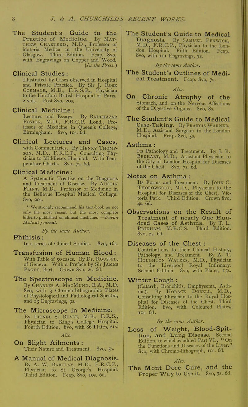 The Student's Guide to the Practice of Medicine. By Mat- thew Charteris, M.D., Professor of Materia Medica in the University of Glasgow. Third Edition. Fcap. 8vo, with Engravings on Copper and Wood. (In the Press.) Clinical Studies: Illustrated by Cases observed in Hospital and Private Practice. By Sir J. Rose Cormack, M.D., F.R.S.E., Physician to the Hertford British Hospital of Paris. 2 vols. Post 8vo, 20s. Clinical Medicine : Lectures and Essays. By Balthazar Foster, M.D., F.R.C.P. Lond., Pro- fessor of Medicine in Queen's College, Birmingham. 8vo, ios. 6d. Clinical Lectures and Cases, with Commentaries. By Henry Thomp- son, M.U., F.R.C.P., Consulting Phy- sician to Middlesex Hospital. With Tem- perature Charts. 8vo, 7s. 6d. Clinical Medicine: A Systematic Treatise on the Diagnosis and Treatment of Disease. By Austin Flint, M.D., Professor of Medicine in the Bellevue Hospital Medical College. 8vo, 20s.  We strongly recommend his text-book as not only the most recent but the most complete hitherto published on clinical medicine.—Dublin Medical Journal. By the same Author. Phthisis: In a series of Clinical Studies. 8vo, 16s. Transfusion of Human Blood: With Table of 50 cases. By Dr. Roussel, of Geneva. With a Preface by Sir James Paget, Bart. Crown 8vo, 2s. 6d. The Spectroscope in Medicine. By Charles A. MacMunn, B.A., M.D. 8vo, with 3 Chromo-lithographic Plates of Physiological and Pathological Spectra, and 13 Engravings, 9s. The Microscope in Medicine. By Lionel S. Beale, M.B., F.R.S., Physician to King's College Hospital. Fourth Edition. 8vo, with 86 Plates, 21s. Also. On Slight Ailments : Their Nature and Treatment. 8vo, 5s. A Manual of Medical Diagnosis. By A. W. Barclay, M.D., F.R.C.P., Physician to St. George's Hospital. Third Edition. Fcap. 8vo, ios. 6d. The Student's Guide to Medical Diagnosis. By Samuel Fenwick, M.D., F.R.C.P., Physician to the Lon- don Hospital. Fifth Edition. Fcap. 8vo, with in Engravings, 7s. By tlie same Author. The Student's Outlines of Medi- cal Treatment. Fcap. 8vo, 7s. Also. On Chronic Atrophy of the Stomach, and on the Nervous Affections of the Digestive Organs. 8vo, 8s. The Student's Guide to Medical Case-Taking. By Francis Warner, M. D., Assistant Surgeon to the London Hospital. Fcap. 8vo, 5s. Asthma : Its Pathology and Treatment. By J. B. Berkart, M.D., Assistant-Physician to the City of London Hospital for Diseases of the Chest. 8vo, 7s. 6d. Notes on Asthma : Its Forms and Treatment. By John C. Thorowgood, M.D., Physician to the Hospital for Diseases of the Chest, Vic- toria Park. Third Edition. Crown 8vo, 4s. 6d. Observations on the Result of Treatment of nearly One Hun- dred Cases of Asthma. By T. L. Pridham, M.R.C.S. Third Edition. 8vo, 2s. 6d. Diseases of the Chest : Contributions to their Clinical History, Pathology, and Treatment. By A. T. Houghton Waters, M.D., Physician to the Liverpool Royal Infirmary. Second Edition. 8vo, with Plates, 15s. Winter Cough : (Catarrh, Bronchitis, Emphysema, Asth- ma). By Horace Dobell, M.D., Consulting Physician to the Royal Hos- pital for Diseases of the Chest. Third Edition. 8vo, with Coloured Plates, ios. 6d. By the same Author. Loss of Weight, Blood-Spit- ting, and Lung Disease. Second Edition, to which is added Part VI.,  On the Functions and Diseases of the Liver. 8vo, with Chromo-lithograph, 10s. 6d. Also. The Mont Dore Cure, and the Proper Way to Use it. 8vo, 7s. 6d.