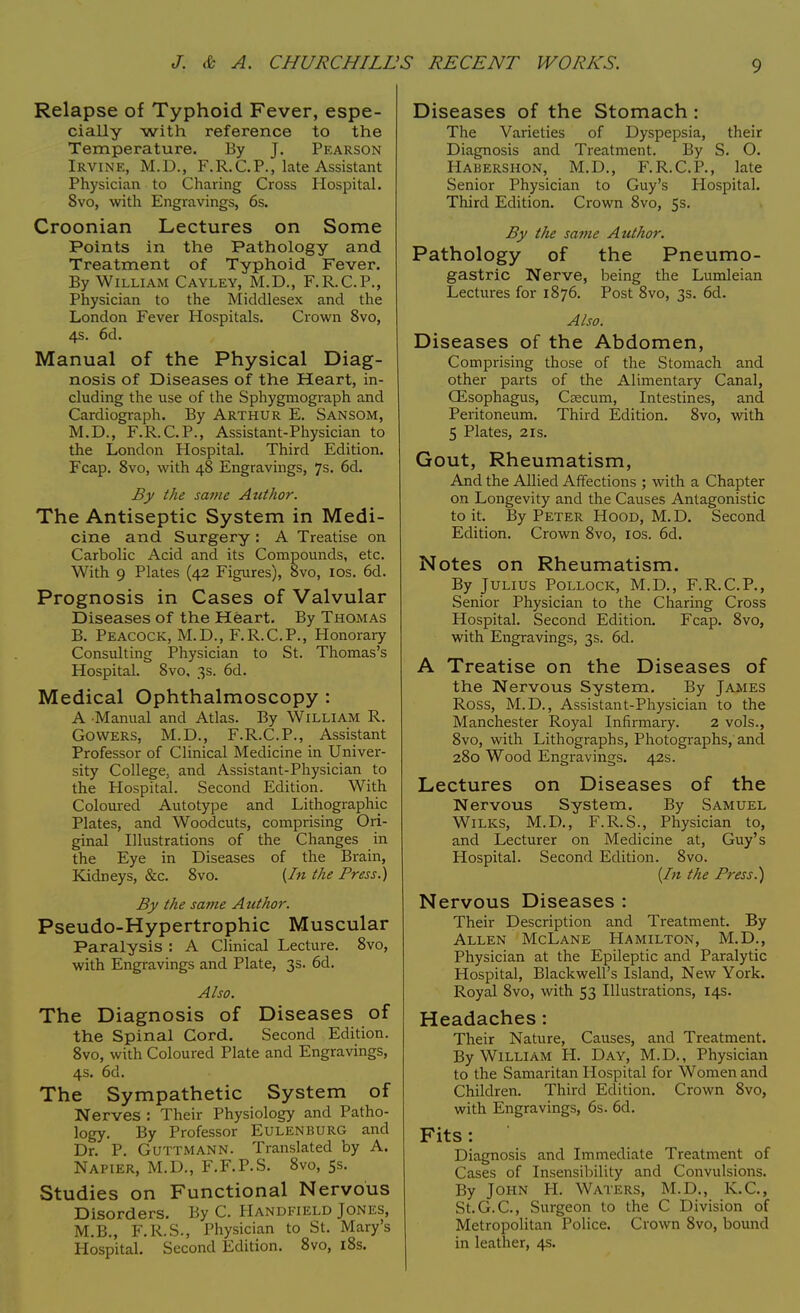 Relapse of Typhoid Fever, espe- cially with reference to the Temperature. By J. Pearson Irvine, M.D., F.R.CP., late Assistant Physician to Charing Cross Hospital. 8vo, with Engravings, 6s. Croonian Lectures on Some Points in the Pathology and Treatment of Typhoid Fever. By William Cayley, M.D., F.R.CP., Physician to the Middlesex and the London Fever Hospitals. Crown 8vo, 4s. 6d. Manual of the Physical Diag- nosis of Diseases of the Heart, in- cluding the use of the Sphygmograph and Cardiograph. By Arthur E. Sansom, M.D., F.R.CP., Assistant-Physician to the London Hospital. Third Edition. Fcap. 8vo, with 48 Engravings, 7s. 6d. By the same Author. The Antiseptic System in Medi- cine and Surgery : A Treatise on Carbolic Acid and its Compounds, etc. With 9 Plates (42 Figures), 8vo, 10s. 6d. Prognosis in Cases of Valvular Diseases of the Heart. By Thomas B. Peacock, M.D., F.R.C.P., Honorary Consulting Physician to St. Thomas's Hospital. 8vo, 3s. 6d. Medical Ophthalmoscopy : A Manual and Atlas. By William R. Gowers, M.D., F.R.C. P., Assistant Professor of Clinical Medicine in Univer- sity College, and Assistant-Physician to the Hospital. Second Edition. With Coloured Autotype and Lithographic Plates, and Woodcuts, comprising Ori- ginal Illustrations of the Changes in the Eye in Diseases of the Brain, Kidneys, &c. 8vo. {In the Press.) By the same Author. Pseudo-Hypertrophic Muscular Paralysis : A Clinical Lecture. 8vo, with Engravings and Plate, 3s. 6d. Also. The Diagnosis of Diseases of the Spinal Cord. Second Edition. 8vo, with Coloured Plate and Engravings, 4s. 6d. The Sympathetic System of Nerves : Their Physiology and Patho- logy. By Professor Eulenburg and Dr. P. Guttmann. Translated by A. Napier, M.D., F.F.P.S. 8vo, 5s. Studies on Functional Nervous Disorders. By C. Handfield Jones, M.B., F.R.S., Physician to St. Mary's Hospital. Second Edition. 8vo, 18s. Diseases of the Stomach : The Varieties of Dyspepsia, their Diagnosis and Treatment. By S. O. Habershon, M.D., F.R. CP., late Senior Physician to Guy's Hospital. Third Edition. Crown 8vo, 5s. By the same Author. Pathology of the Pneumo- gastric Nerve, being the Lumleian Lectures for 1876. Post 8vo, 3s. 6d. Also. Diseases of the Abdomen, Comprising those of the Stomach and other parts of the Alimentary Canal, CEsophagus, Caecum, Intestines, and Peritoneum. Third Edition. 8vo, with 5 Plates, 2is. Gout, Rheumatism, And the Allied Affections ; with a Chapter on Longevity and the Causes Antagonistic to it. By Peter Hood, M.D. Second Edition. Crown 8vo, 10s. 6d. Notes on Rheumatism. By Julius Pollock, M.D., F.R.CP., Senior Physician to the Charing Cross Hospital. Second Edition. Fcap. 8vo, with Engravings, 3s. 6d. A Treatise on the Diseases of the Nervous System. By James Ross, M.D., Assistant-Physician to the Manchester Royal Infirmary. 2 vols., 8vo, with Lithographs, Photographs, and 280 Wood Engravings. 42s. Lectures on Diseases of the Nervous System. By Samuel Wilks, M.D., F.R.S., Physician to, and Lecturer on Medicine at, Guy's Hospital. Second Edition. 8vo. {In the Press.) Nervous Diseases : Their Description and Treatment. By Allen McLane Hamilton, M.D., Physician at the Epileptic and Paralytic Hospital, Blackwell's Island, New York. Royal 8vo, with 53 Illustrations, 14s. Headaches: Their Nature, Causes, and Treatment. By William H. Day, M.D., Physician to the Samaritan Hospital for Women and Children. Third Edition. Crown 8vo, with Engravings, 6s. 6d. Fits: Diagnosis and Immediate Treatment of Cases of Insensibility and Convulsions. By John H. Waters, M.D., K.C, St.G.C, Surgeon to the C Division of Metropolitan Police. Crown 8vo, bound in leather, 4s.