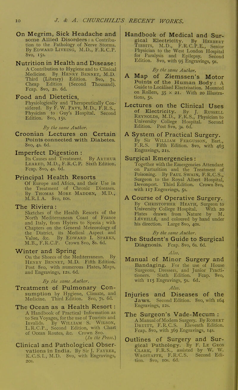 On Megrim, Sick Headache and some Allied Disorders : a Contribu- tion to the Pathology of Nerve Storms. By Edward Liveing, M.D., F.R.C.P. 8vo, 15s. Nutrition in Health and Disease: A Contribution to Hygiene and to Clinical Medicine. By Henry Bennet, M.D. Third (Library) Edition. 8vo, 7s. Cheap Edition (Second Thousand). Fcap. 8vo, 2s. 6d. Food and Dietetics, Physiologically and Therapeutically Con- sidered. By F. W. Pavy, M.D., F.R.S., Physician to Guy's Hospital. Second Edition. 8vo, 15s. By the same Author. Croonian Lectures on Certain Points connected with Diabetes. 8vo, 4s. 6d. Imperfect Digestion : Its Causes and Treatment. By Arthur Leared, M.D., F.R.C.P. Sixth Edition. Fcap. 8vo, 4s. 6d. Principal Health Resorts Of Europe and Africa, and their Use in the Treatment of Chronic Diseases. By Thomas More Madden, M.D., M.R.I. A. 8vo, 1 os. The Riviera: Sketches of the Health Resorts of the North Mediterranean Coast of France and Italy, from Hyeres to Spezia; with Chapters on the General Meteorology of the District, its Medical Aspect and Value, &c. By Edward I. Sparks, M.B., F.R.C.P. Crown 8vo, 8s. 6d. Winter and Spring On the Shores of the Mediterranean. By Henry Bennet, M.D. Fifth Edition. Post 8vo, with numerous Plates, Maps, and Engravings, 12s. 6d. By the same Author. Treatment of Pulmonary Con- sumption by Hygiene, Climate, and Medicine. Third Edition. 8vo, 7s. 6d. The Ocean as a Health Resort: A Handbook of Practical Information as to Sea Voyages, for the use of Tourists and Invalids. By William S. Wilson, L.R.C.P., Second Edition, with Chart of Ocean Routes, &c. Crown 8vo. {In I lie Press.) Clinical and Pathological Obser- vations in India. By Sir J. Fayrer, K.C.S.I., M.D. 8vo, with Engravings, Handbook of Medical and Sur- gical Electricity. By Herbert Tibbits, M.D., F.R.C.P.E., Senior Physician to the West London Hospital for Paralysis and Epilepsy. Second Edition. 8vo, with 95 Engravings, 9s. By the same Author. A Map of Ziemssen's Motor Points of the Human Body: A Guide to Localised Electrisation. Mounted on Rollers, 35 x 21. With 20 Illustra- tions, 5 s. Lectures on the Clinical Uses of Electricity. By J. Russell Reynolds, M.D., F.R.S., Physician to University College Hospital. Second Edition. Post 8vo, 3s. 6d. A System of Practical Surgery. By Sir William Fergusson, Bart., F.R.S. Fifth Edition. 8vo, with 463 Engravings, 21s. Surgical Emergencies: Together with the Emergencies Attendant on Parturition and the Treatment of Poisoning. By Paul Swain, F.R.C.S., Surgeon to the Royal Albert Hospital, Devonport. Third Edition. Crown 8vo, with 117 Engravings, 5s. A Course of Operative Surgery. By Christopher Heath, Surgeon to University College Hospital. With 20 Plates drawn from Nature by M. Leveille, and coloured by hand under his direction. Large 8vo, 40s. By the same Author. The Student's Guide to Surgical Diagnosis. Fcap. 8vo, 6s. 6d. Also. Manual of Minor Surgery and Bandaging. For the use of House Surgeons, Dressers, and Junior Practi- tioners. Sixth Edition. Fcap. 8vo, with 115 Engravings, 5s. 6d. Also. Injuries and Diseases of the Jaws. Second Edition. 8vo, with 164 Engravings, 12s. The Surgeon's Vade-Mecum : A Manual of Modem Surgery. By Robert Druitt, F.R.C.S. Eleventh Edition. Fcap. 8vo, with 369 Engravings, 14s. Outlines of Surgery and Sur- gical Pathology. By F. Le Gros Clark, F.R.S., assisted by W. W. Wagstaffe, F.R.C.S. Second Edi-