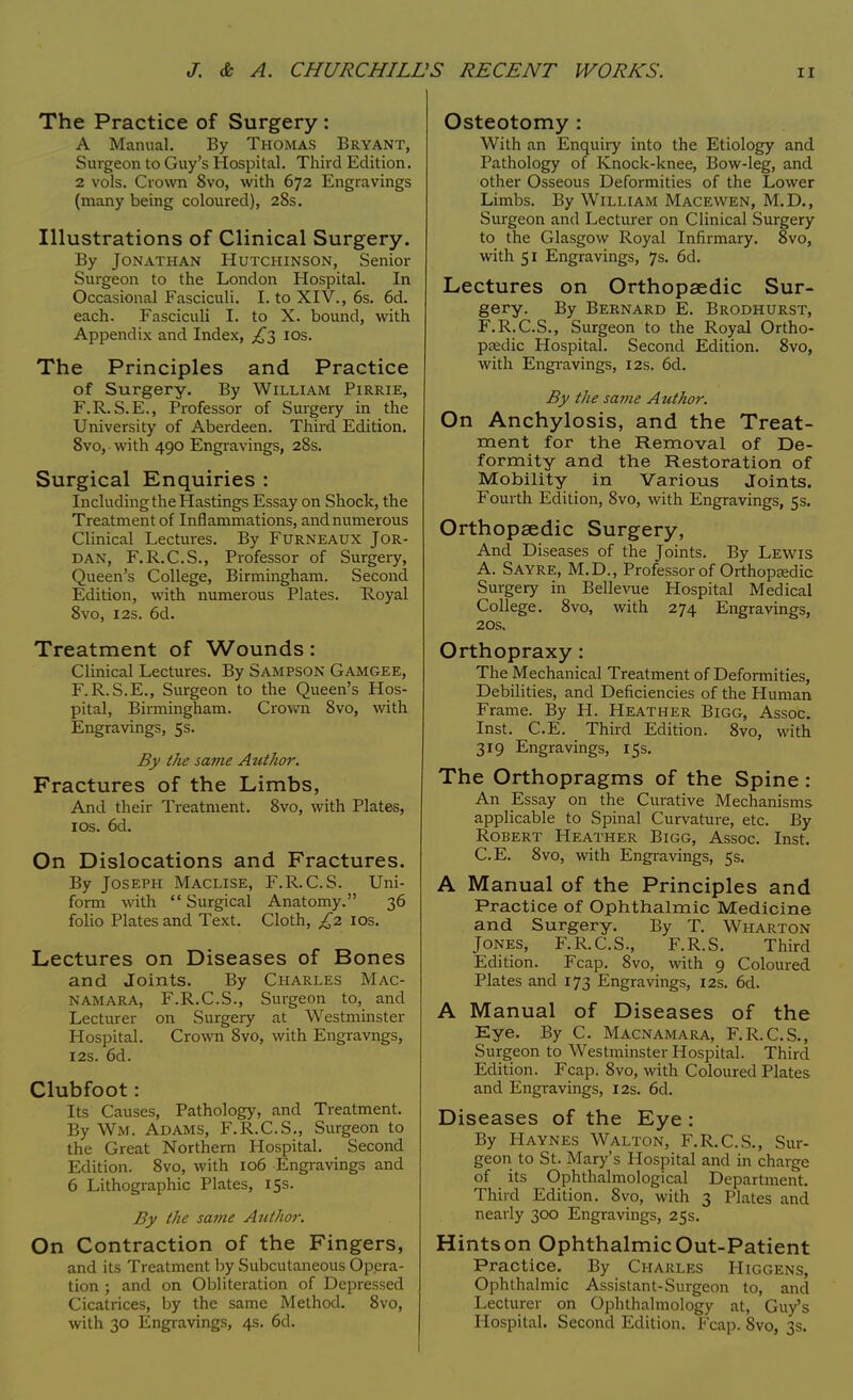 The Practice of Surgery : A Manual. By Thomas Bryant, Surgeon to Guy's Hospital. Third Edition. 2 vols. Crown 8vo, with 672 Engravings (many being coloured), 28s. Illustrations of Clinical Surgery. By Jonathan Hutchinson, Senior Surgeon to the London Hospital. In Occasional Fasciculi. I. to XIV., 6s. 6d. each. Fasciculi I. to X. bound, with Appendix and Index, £1 10s. The Principles and Practice of Surgery. By William Pirrie, F.R. S.E., Professor of Surgery in the University of Aberdeen. Third Edition. 8vo, with 490 Engravings, 28s. Surgical Enquiries : Including the Hastings Essay on Shock, the Treatment of Inflammations, and numerous Clinical Lectures. By Furneaux Jor- dan, F.R.C.S., Professor of Surgery, Queen's College, Birmingham. Second Edition, with numerous Plates. Pvoyal 8vo, 12s. 6d. Treatment of Wounds: Clinical Lectures. By Sampson Gamgee, F. R.S.E., Surgeon to the Queen's Hos- pital, Birmingham. Crown 8vo, with Engravings, 5s. By the same Author. Fractures of the Limbs, And their Treatment. 8vo, with Plates, 10s. 6d. On Dislocations and Fractures. By Joseph Maclise, F.R.C.S. Uni- form with Surgical Anatomy. 36 folio Plates and Text. Cloth, £2 10s. Lectures on Diseases of Bones and Joints. By Charles Mac- NAMARA, F.R.C.S., Surgeon to, and Lecturer on Surgery at Westminster Hospital. Crown 8vo, with Engravngs, 12s. 6d. Clubfoot: Its Causes, Pathology, and Treatment. By WM. Adams, F.R.C.S., Surgeon to the Great Northern Hospital. Second Edition. 8vo, with 106 Engravings and 6 Lithographic Plates, 15s. By the same Author. On Contraction of the Fingers, and its Treatment by Subcutaneous Opera- tion ; and on Obliteration of Depressed Cicatrices, by the same Method. 8vo, with 30 Engravings, 4s. 6d. Osteotomy : With an Enquiry into the Etiology and Pathology of Knock-knee, Bow-leg, and other Osseous Deformities of the Lower Limbs. By William Macewen, M.D., Surgeon and Lecturer on Clinical Surgery to the Glasgow Royal Infirmary. 8vo, with 51 Engravings, 7s. 6d. Lectures on Orthopaedic Sur- gery. By Bernard E. Brodhurst, F.R.C.S., Surgeon to the Royal Ortho- pedic Hospital. Second Edition. 8vo, with Engravings, 12s. 6d. By the same Author. On Anchylosis, and the Treat- ment for the Removal of De- formity and the Restoration of Mobility in Various Joints. Fourth Edition, 8vo, with Engravings, 5s. Orthopaedic Surgery, And Diseases of the Joints. By Lewis A. Sayre, M.D., Professor of Orthopaedic Surgery in Bellevue Hospital Medical College. 8vo, with 274 Engravings, 20s. Orthopraxy: The Mechanical Treatment of Deformities, Debilities, and Deficiencies of the Human Frame. By H. Heather Bigg, Assoc. Inst. C.E. Third Edition. 8vo, with 319 Engravings, 15s. The Orthopragms of the Spine : An Essay on the Curative Mechanisms applicable to Spinal Curvature, etc. By Robert Heather Bigg, Assoc. Inst. C.E. 8vo, with Engravings, 5s. A Manual of the Principles and Practice of Ophthalmic Medicine and Surgery. By T. Wharton Jones, F.R.C.S., F.R.S. Third Edition. Fcap. 8vo, with 9 Coloured Plates and 173 Engravings, 12s. 6d. A Manual of Diseases of the Eye. By C. Macnamara, F.R.C.S., Surgeon to Westminster Hospital. Third Edition. Fcap. 8vo, with Coloured Plates and Engravings, 12s. 6d. Diseases of the Eye : By Haynes Walton, F.R.C.S., Sur- geon to St. Mary's Hospital and in charge of its Ophthalmological Department. Third Edition. 8vo, with 3 Plates and nearly 300 Engravings, 25s. Hints on Ophthalmic Out-Patient Practice. By Charles Higgens, Ophthalmic Assistant-Surgeon to, and Lecturer on Ophthalmology at, Guy's Hospital. Second Edition. Fcap. 8vo, 3s.