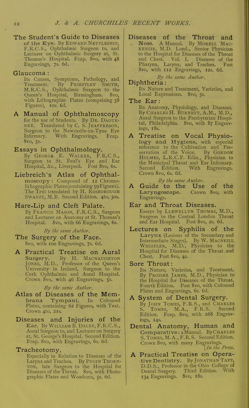 I 2 The Student's Guide to Diseases of the Eye. By Edward Nettleship, F.R.C.S., Ophthalmic Surgeon to, and Lecturer on Ophthalmic Surgery at, St. Thomas's Hospital. Fcap. 8vo, with 48 Engravings, 7s. 6d. Glaucoma : Its Causes, Symptoms, Pathology, and Treatment. By Priestley Smith, M.R.C.S., Ophthalmic Surgeon to the Queen's Hospital, Birmingham. 8vo, with Lithographic Plates (comprising 58 Figures), ios. 6d. A Manual of Ophthalmoscopy for the use of Students. By Dr. Dague- net. Translated by C. S. Jeaffreson, Surgeon to the Newcastle-on-Tyne Eye Infirmary. With Engravings. Fcap. Svo, 5s. Essays in Ophthalmology. By George E. Walker, F.R.C.S., Surgeon to St. Paul's Eye and Ear Hospital, &c, Liverpool. Post 8vo, 6s. Liebreich's Atlas of Ophthal- moscopy : Composed of 12 Chromo- lithographic Plates(containing 59Figures). The Text translated by H. Rosborough Swanzy, M.B. Second Edition. 410, 30s. Hare-Lip and Cleft Palate. By Francis Mason, F.R.C.S., Surgeon and Lecturer on Anatomy at St. Thomas's Hospital. 8vo, with 66 Engravings, 6s. By the same Author. The Surgery of the Face. 8vo, with 100 Engravings, 7s. 6d. A Practical Treatise on Aural Surgery. By H. Macnaughton Jones, M.D., Professor of the Queen's University in Ireland, Surgeon to the Cork Ophthalmic and Aural Hospital. Crown 8vo, with 46 Engravings, 5s. By the same Author. Atlas of Diseases of the Mem- brana Tympani. In Coloured Plates, containing 62 Figures, with Text. Crown 4to, 2is. Diseases and Injuries of the Ear. By William B. Dalby, F.R.C.S., Aural Surgeon to, and Lecturer on Surgery at, St. George's Hospital. Second Edition. Fcap. 8vo, with Engravings, 6s. 6d. Tracheotomy, Especially in Relation to Diseases of the Larynx and Trachea. By Pugin THORN- TON, late Surgeon to the Hospital for Diseases of the Throat. 8vo, with Photo- graphic Plates and Woodcuts, 5s. 6d. Diseases of the Throat and Nose. A Manual. By Morell Mac- kenzie, M.D. Lond., Senior Physician to the Hospital for Diseases of the Throat and Chest. Vol. I. Diseases of the Pharynx, Larynx, and Trachea. Post 8vo, with 112 Engravings, 12s. 6d. By the same Author. Diphtheria: Its Nature and Treatment, Varieties, and Local Expressions. 8vo, 5s. The Ear: Its Anatomy, Physiology, and Diseases. By Charles H. Burnett, A.M., M.D., Aural Surgeon to the Presbyterian Hospi- tal, Philadelphia. 8vo, with 87 Engrav- ings, 18s. A Treatise on Vocal Physio- logy and Hygiene, with especial reference to the Cultivation and Pre- servation of the Voice. By Gordon Holmes, L.R.C.P. Edin., Physician to the Municipal Throat and Ear Infirmary. Second Edition. With Engravings. Crown 8vo, 6s. 6d. By the same Author. A Guide to the Use of the Laryngoscope. Crown 8vo, with Engravings. Ear and Throat Diseases. Essays by Llewellyn Thomas, M.D., Surgeon to the Central London Throat and Ear Hospital. Post 8vo, 2s. 6d. Lectures on Syphilis of the Larynx (Lesions of the Secondary and Intermediate Stages). By W. Macneill Whistler, M.D., Physician to the Hospital for Diseases of the Throat and Chest. Post 8vo, 4s. Sore Throat: Its Nature, Varieties, and Treatment. By Prosser James, M.D., Physician to the Hospital for Diseases of the Throat. Fourth Edition. Post 8vo, with Coloured Plates and Engravings, 6s. 6d. A System of Dental Surgery. By John Tomes, F.R.S., and Charles S. Tomes, M.A., F.R.S. Second Edition. Fcap. 8vo, with 268 Engrav- ings, 14s. Dental Anatomy, Human and Comparative: a Manual. ByCHARLES S. Tomes, M. A., F.R.S. Second Edition. Crown 8vo, with many Engravings. [/« the Press. A Practical Treatise on Opera- tive Dentistry. By Jonathan Taft, D.D.S., Professor in the Ohio College of Dental Surgery. Third Edition. With 134 Engravings. 8vo, 18s.