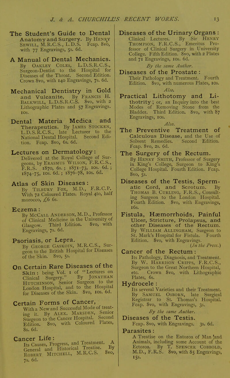 The Student's Guide to Dental Anatomy and Surgery. By Henry Sewill, M.R.C.S., L.D.S. Fcap. 8vo, with 77 Engravings, 5s. 6d. A Manual of Dental Mechanics. By Oakley Coles, L.D.S.R.C.S., Surgeon-Dentist to the Hospital for Diseases of the Throat. Second Edition. Crown 8vo, with 140 Engravings, 7s. 6d. Mechanical Dentistry in Gold and Vulcanite. By Francis H. Balkwill, L.D.S.R.C.S. 8vo, with 2 Lithographic Plates and 57 Engravings. 10s. Dental Materia Medica and Therapeutics. By James Stocken, L.D.S.R.C.S., late Lecturer to the National Dental Hospital. Second Edi- tion. Fcap. 8vo, 6s. 6d. Lectures on Dermatology: Delivered at the Royal College of Sur- geons, by Erasmus Wilson, F.R.C.S., F.R.S. 1870, 6s.; 1871-73, 10s. 6d. ; 1874-75, 10s. 6d. ; 1876-78, 10s. 6d. Atlas of Skin Diseases : By Tilbury Fox, M.D., F.R.C.P. With 72 Coloured Plates. Royal 4to, half morocco, £6 6s. Eczema: By McCat.l Anderson, M.D., Professor of Clinical Medicine in the University of Glasgow. Third Edition. 8vo, with Engravings, 7s. 6d. Psoriasis, or Lepra. By George Gaskoin, M.R.C.S., Sur- geon to the British Hospital for Diseases of the Skin. 8vo, 5s. On Certain Rare Diseases of the Skin: being Vol. 1 of Lectures on Clinical Surgery. By Jonathan Hutchinson, Senior Surgeon to the London Hospital, and to the Hospital for Diseases of the Skin. 8vo, 10s. 6d. Certain Forms of Cancer, With a New and Successful Mode of treat- ing it. By Alex. Marsden, Senior Surgeon to the Cancer Hospital. Second Edition. 8vo, with Coloured Plates, 8s. 6d. Cancer Life : Its Causes, Progress, and Treatment. A General and Historical Treatise. By Robert Mitchell, M.R.C.S. 8vo, 7s. 6d. Diseases of the Urinary Organs : Clinical Lectures. By Sir Henry Thompson, F.R.C.S., Emeritus Pro- fessor of Clinical Surgery in University College. Fifth Edition. 8vo, with 2 Plates and 71 Engravings, 10s. 6d. By the same Author. Diseases of the Prostate : Their Pathology and Treatment. Fourth Edition. 8vo, with numerous Plates, 10s. Also. Practical Lithotomy and Li- thotrity ; or, an Inquiry into the best Modes of Removing Stone from the Bladder. Third Edition. 8vo, with 87 Engravings, 10s. Also. The Preventive Treatment of Calculous Disease, and the Use of Solvent Remedies. Second Edition. Fcap. 8vo, 2s. 6d. The Surgery of the Rectum. By Henry Smith, Professor of Surgery in King's College, Surgeon to King's College Hospital. Fourth Edition. Fcap. 8vo, 5s. Diseases of the Testis, Sperm- atic Cord, and Scrotum. By Thomas B. Curling, F.R.S., Consult- ing Surgeon to the London Hospital. Fourth Edition. 8vo, with Engravings, 16s. Fistula, Haemorrhoids, Painful Ulcer, Stricture, Prolapsus, and other Diseases of the Rectum. By William Allingham, Surgeon to St. Mark's Hospital for Fistula. Fourth Edition. 8vo, with Engravings. {In the Press.) Cancer of the Rectum : Its Pathology, Diagnosis, and Treatment. By W. Harrison Cripps, F.R.C.S., Surgeon to the Great Northern Hospital, etc. Crown 8vo, with Lithographic Plates, 6s. Hydrocele : Its several Varieties and their Treatment. By Samuel Osborn, late Surgical Registrar to St. Thomas's Hospital. Fcap. 8vo, with Engravings, 3s. By the same Author. Diseases of the Testis. Fcap. 8vo, with Engravings. 3s. 6d. Parasites: A Treatise on the Entozoa of Man (and Animals, including some Account of the Ectozoa. By T. Spencer Cobbold, M.D., F.R.S. 8vo, with 85 Engravings, 15s.