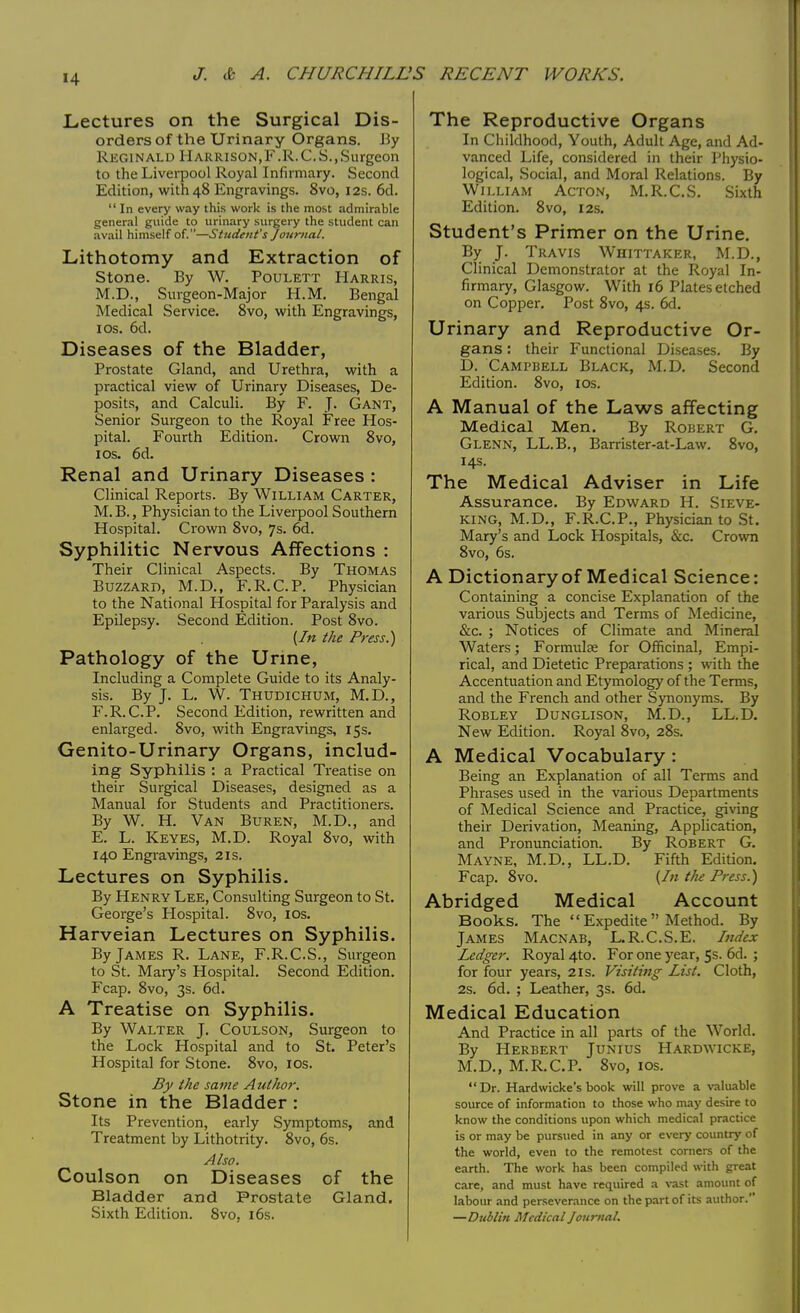 Lectures on the Surgical Dis- orders of the Urinary Organs. By Reginald Harrison,F.R.C.S.,Surgeon to the Liverpool Royal Infirmary. Second Edition, with 48 Engravings. 8vo, 12s. 6d.  In every way this work is the most admirable general guide to urinary surgery the student can avail himself of.—Student's Journal. Lithotomy and Extraction of Stone. By W. Poulett Harris, M.D., Surgeon-Major H.M. Bengal Medical Service. 8vo, with Engravings, 1 os. 6d. Diseases of the Bladder, Prostate Gland, and Urethra, with a practical view of Urinary Diseases, De- posits, and Calculi. By F. J. Gant, Senior Surgeon to the Royal Free Hos- pital. Fourth Edition. Crown 8vo, 1 os. 6d. Renal and Urinary Diseases : Clinical Reports. By William Carter, M. B., Physician to the Liverpool Southern Hospital. Crown 8vo, 7s. 6d. Syphilitic Nervous Affections : Their Clinical Aspects. By Thomas Buzzard, M.D., F.R.C.P. Physician to the National Hospital for Paralysis and Epilepsy. Second Edition. Post 8vo. {In the Press.) Pathology of the Urine, Including a Complete Guide to its Analy- sis. By J. L. W. Thudichum, M.D., F.R.C.P. Second Edition, rewritten and enlarged. 8vo, with Engravings, 15s. Genito-Urinary Organs, includ- ing Syphilis : a Practical Treatise on their Surgical Diseases, designed as a Manual for Students and Practitioners. By W. H. Van Buren, M.D., and E. L. Keyes, M.D. Royal 8vo, with 140 Engravings, 21s. Lectures on Syphilis. By Henry Lee, Consulting Surgeon to St. George's Hospital. 8vo, 10s. Harveian Lectures on Syphilis. By James R. Lane, F.R.C.S., Surgeon to St. Mary's Hospital. Second Edition. Fcap. 8vo, 3s. 6d. A Treatise on Syphilis. By Walter J. Coulson, Surgeon to the Lock Hospital and to St. Peter's Hospital for Stone. 8vo, 10s. By the same Author. Stone in the Bladder: Its Prevention, early Symptoms, and Treatment by Lithotrity. 8vo, 6s. Also. Coulson on Diseases of the Bladder and Prostate Gland. Sixth Edition. 8vo, 16s. The Reproductive Organs In Childhood, Youth, Adult Age, and Ad- vanced Life, considered in their Physio- logical, Social, and Moral Relations. By William Acton, M.R.C.S. Sixth Edition. 8vo, 12s. Student's Primer on the Urine. By J. Travis Whittaker, M.D., Clinical Demonstrator at the Royal In- firmary, Glasgow. With 16 Plates etched on Copper. Post 8vo, 4s. 6d. Urinary and Reproductive Or- gans : their Functional Diseases. By D. Campbell Black, M.D. Second Edition. 8vo, 10s. A Manual of the Laws affecting Medical Men. By Robert G. Glenn, LL.B., Barrister-at-Law. 8vo, 14s. The Medical Adviser in Life Assurance. By Edward H. Sieve- king, M.D., F.R.C.P., Physician to St. Mary's and Lock Hospitals, &c. Crown 8vo, 6s. A Dictionary of Medical Science: Containing a concise Explanation of the various Subjects and Terms of Medicine, &c. ; Notices of Climate and Mineral Waters; Formulae for Officinal, Empi- rical, and Dietetic Preparations ; with the Accentuation and Etymology of the Terms, and the French and other Synonyms. By Robley Dunglison, M.D., LL.D. New Edition. Royal 8vo, 28s. A Medical Vocabulary: Being an Explanation of all Terms and Phrases used in the various Departments of Medical Science and Practice, giving their Derivation, Meaning, Application, and Pronunciation. By Robert G. Mayne, M.D., LL.D. Fifth Edition. Fcap. 8vo. {In the Press.) Abridged Medical Account Books. The  Expedite  Method. By James Macnab, L.R.C.S.E. Index Ledger. Royal 4to. For one year, 5s. 6d. ; for four years, 2is. Visiting List. Cloth, 2s. 6d. ; Leather, 3s. 6d. Medical Education And Practice in all parts of the World. By Herbert Junius Hardwicke, M.D., M.R.C.P. 8vo, 10s. Dr. Hardwicke's book will prove a valuable source of information to those who may desire to know the conditions upon which medical practice is or may be pursued in any or every country of the world, even to the remotest corners of the earth. The work has been compiled with great care, and must have required a vast amount of labour and perseverance on the part of its author. —Dublin Medical Journal.
