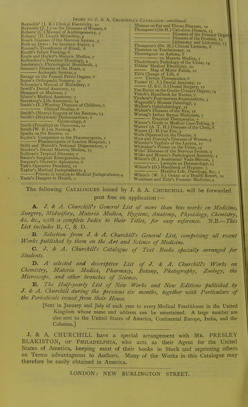 Reynolds' (J. R.) Clinical Electricity, 10 Reynolds (J. J.) on the Diseases of Women, 6 Roberts' (C.) Manual of Anthropometry, 5 Roberts' (D. Lloyd) Midwifery, 5 Ross's Diseases of the Nervous System, 9 Roth on Dress : Its Sanitary Aspect, 5 Roussel's Transfusion of Blood, 8 Routh's Infant Feeding, 6 Royle and Harley's Materia Medica, 7 Rutherford's Practical Histology, 4 Sanderson's Physiological Handbook, 4 Sansom's Diseases of the Heart, 9 Antiseptic System, 9 Savage on the t emale Pelvic Organs, 6 Sayre's Orthopa;dic Surgery, n Schroeder's Manual of Midwifery, 6 Sewill's Dental Anatomy, 13 Sheppard on Madness, 5 Sibson's Medical Anatomy, 3 Sievekingjs Life Assurance, 14 Smith's (E.) Wasting Diseases of Children, 6 Clinical Studies, 6 Smith's (Henry) Surgery of the Rectum, 13 Smith's (Heywood) Dysmenorrhoea, 6 Gynecology, 6 Smith (Priestley) on Glaucoma, 12 Smith (W. R.) on Nursing, 6 Sparks on the Riviera, 10 Squire's Companion to the Pharmacopoeia, 7 —- Pharmacopoeia of London Hospitals, 7 Stille and Maisch's National Dispensatory, 7 Stocken's Dental Materia Medica, 13 Sullivan's Tropical Diseases, 7 Swain's Surgical Emergencies, 10 Swayne's Obstetric Aphorisms, 6 Taft's Operative Dentistry, 12 Taylor's Medical Jurisprudence, 4 Poisons in relation to Medical Jurisprudence, 4 Teak's Dangers to Health, 5 Index to J. & A. Churchill's Catalogue-continued. Thomas on Ear and Throat Diseases, 12 Thompson's(SirH.) Calculous Disease, 13 Diseases of the Urinary Orgail Diseases of the Prostate, 13 Lithotomy and Lithotrity, 13 .Thompson's (Dr. H.) Clinical Lectures, 8 Thornton on Tracheotomy, ia Thorowgood on Asthma, 8 on Materia Medica, 7 Thudichum's Pathology of the Urine, 14 Tibbits' Medical Electricity, 10 Map of Motor Points, zo Tilt's Change of Life, 6 Uterine Therapeutics, 6 Tomes' (C. S.) Dental Anatomy, 12 (J. & C. S.) Dental Surgery, 12 Van Buren on the Genito-Urinary Organs, 14 Veitch's Handbook for Nurses, 7 Virchow's Post-mortem Examinations, 4 Wagstaffe's Human Osteology, 3 Walker's Ophthalmology, 12 Walton's Diseases of the Eye, 11 Waring's Indian Bazaar Medicines, 7 Practical Therapeutics, 7 Warner's Guide to Medical Case-Taking, 8 Waters' (A. T. H.) Diseases of the Chest, 8 Waters (J. H.) on Fits, 9 Wells (Spencer) on the Ovaries, 6 West and Duncan's Diseases of Women, 5 Whistler's Syphilis of the Larynx, 12 Whittaker's Primer on the Urine, 14 Wilks' Diseases of the Nervous System, 9 Wilks and Moxon's Pathological Anatomy, 4 Wilson's (E.) Anatomists' Vade-Mecum, 3 Lectures on Dermatology, 13 Wilson's (G.) Handbook of Hygiene, 5 Healthy Life, Dwellings, &c, 5 Wilson's (W. S.) Ocean as a Health Resort, 10 Woodman and Tidy's Forensic Medicine, 4 The following Catalogues issued by J. & A. Churchill will be forwarded post free on application :— A. J. & A. Churchill's General List of more than 600 works on Medicine, Surgery, Midwifery, Materia Medica, Hygiene, Anatomy, Physiology, Chemistry, &c. &c, with a complete Index to their Titles, for easy reference. N.B.—This List includes B, C, & D. B. Selection from J. & A. Churchill's General List, comprising all recent Works published by them on the Art and Science of Medicine. C. J. & A. ChurchilPs Catalogue of Text Books specially arranged for Students. D. A selected and descriptive List of J. & A. ChurchilPs Works on Chemistry, Materia Medica, Pharmacy, Botany, Photography, Zoology, the Microscope, and other branches of Science. E. The Half-yearly List of New Works and New Editions published by J. & A. Churchill during the previous six months, together with Particulars of the Periodicals issued from their House. [Sent in January and July of each year to every Medical Practitioner in the United Kingdom whose name and address can be ascertained. A large number are also sent to the United States of America, Continental Europe, India, and the Colonies.] J. & A. CHURCHILL have a special arrangement with Mr. PRESLEY BLAKISTON, of Philadelphia, who acts as their Agent for the United States of America, keeping most of their books in Stock and reprinting others on Terms advantageous to Authors. Many of the Works in this Catalogue may therefore be easily obtained in America. LONDON: NEW BURLINGTON STREET.