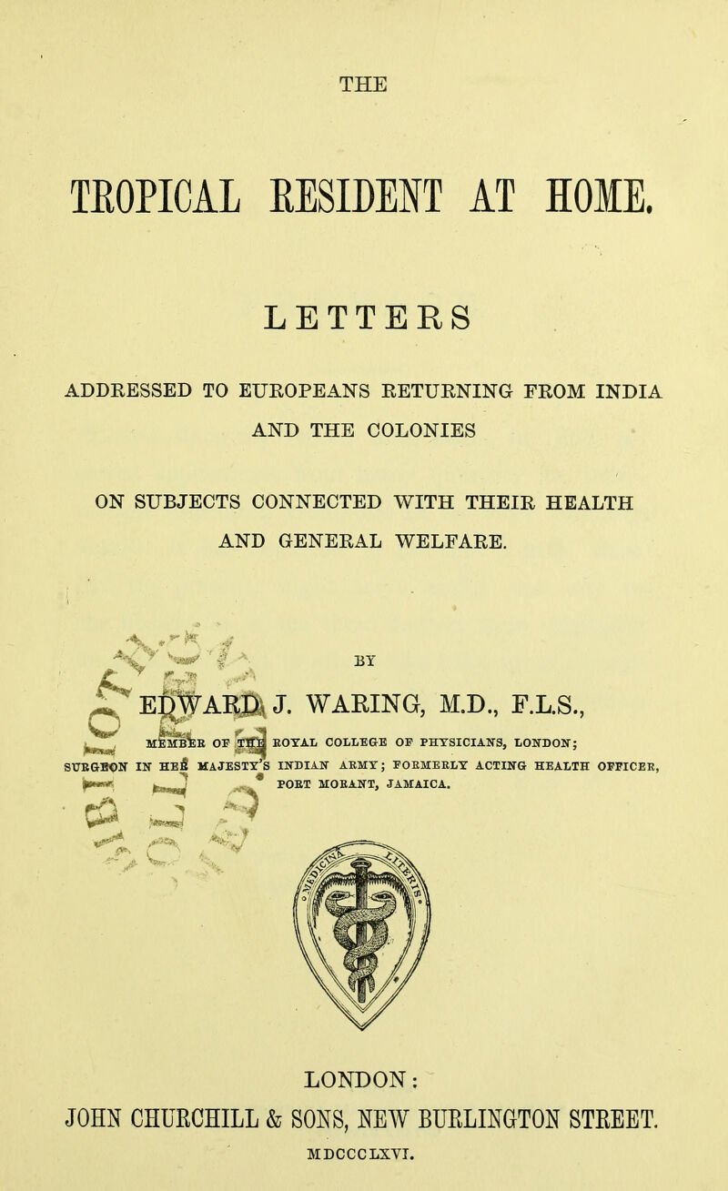 TEOPICAL EESIDENT AT HOME. LETTERS ADDRESSED TO EUROPEANS RETURNING FROM INDIA AND THE COLONIES ON SUBJECTS CONNECTED WITH THEIR HEALTH AND GENERAL WELFARE. BT ^Ep^Ai^J. WARING, M.D., F.L.S., MEMB^E OP,^^ EOTAL COLLE&E OF PHYSICIANS, LONDOKT; SUEGBON m HeS majesty's IU-DIAN ARMY; POEMEELY ACTIITG HEALTH OFFICER, f^- ,fc»^ POET MOEANT, JAMAICA. LONDON: JOHN CHURCHILL & SONS, NEW BUELINGTON STEEET. MDCCCLXVI.