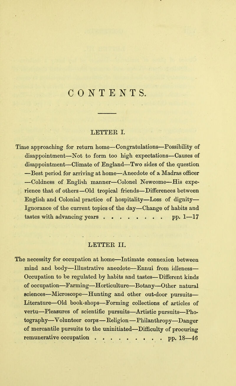 CONTENTS. LETTER L Time approaching for return home—Congratulations—Possibility of disappointment—Not to form too high expectations—Causes of disappointment—Climate of England—Two sides of the question —Best period for arriving at home—Anecdote of a Madras ofl&cer —Coldness of English manner—Colonel Newcome—His expe- ! rience that of others—Old tropical friends—Differences between English and Colonial practice of hospitality—Loss of dignity— Ignorance of the current topics of the day—Change of habits and tastes with advancing years pp. 1—17 LETTER II. The necessity for occupation at home—Intimate connexion between mind and body—Illustrative anecdote—Ennui from idleness— Occupation to be regulated by habits and tastes—Different kinds of occupation—Farming—Horticulture—Botany—Other natural sciences—Microscope—Hunting and other out-door pursuits— Literature—Old book-shops—Forming collections of articles of vertu—Pleasures of scientific pursuits—Artistic pursuits—Pho- tography—Volunteer corps—Religion—Philanthropy—Danger of mercantile pursuits to the uninitiated—Difficulty of procuring remunerative occupation pp. 18—46