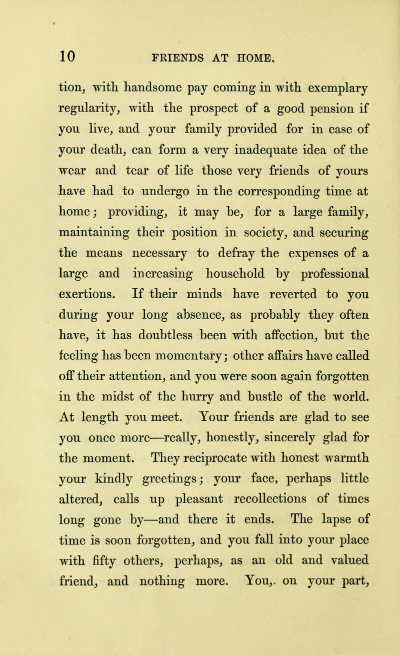 tion_, witli handsome pay coming in with exemplary- regularity, with the prospect of a good pension if you live, and your family provided for in case of your death, can form a very inadequate idea of the wear and tear of life those very friends of yours have had to undergo in the corresponding time at home; providing, it may be, for a large family, maintaining their position in society, and securing the means necessary to defray the expenses of a large and increasing household by professional exertions. If their minds have reverted to you during your long absence, as probably they often have, it has doubtless been with affection, but the feeling has been momentary; other affairs have called off their attention, and you were soon again forgotten in the midst of the hurry and bustle of the world. At length you meet. Your friends are glad to see you once more—really, honestly, sincerely glad for the moment. They reciprocate with honest warmth your kindly greetings; your face, perhaps little altered, calls up pleasant recollections of times long gone by—and there it ends. The lapse of time is soon forgotten, and you fall into your place with fifty others, perhaps, as an old and valued friend, and nothing more. You,, on your part.