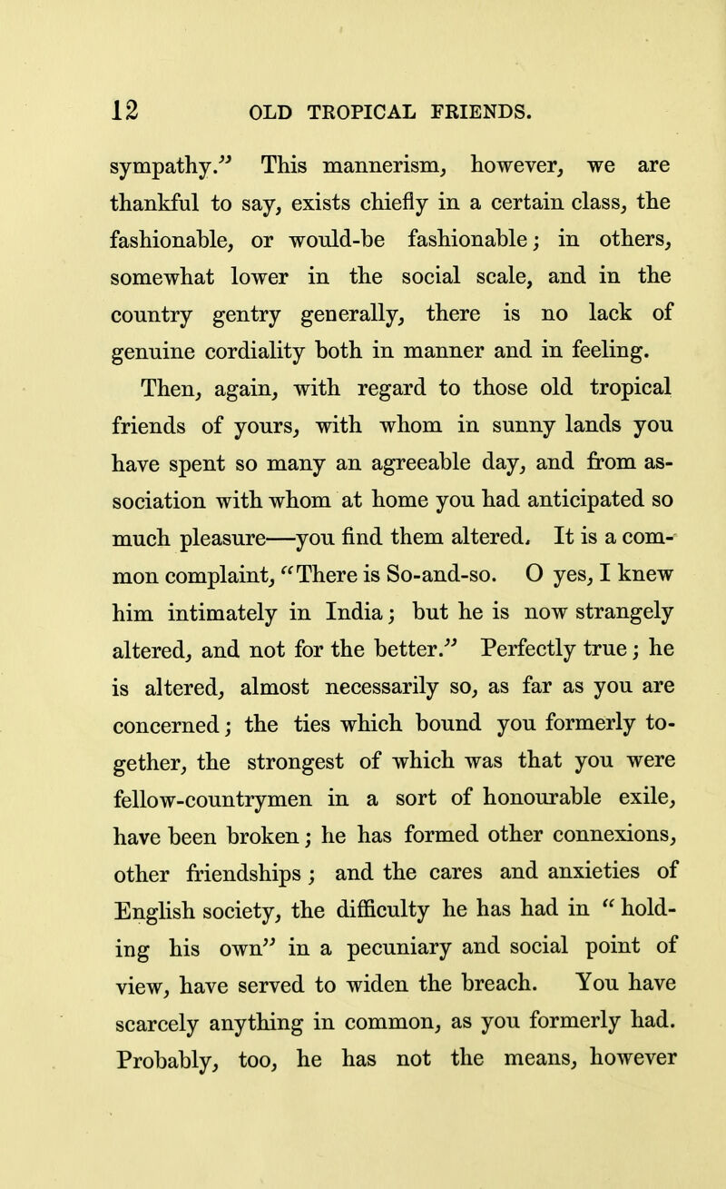 sympathy/^ This mannerism^ however, we are thankful to say, exists chiefly in a certain class, the fashionable, or wonld-be fashionable; in others, somewhat lower in the social scale, and in the country gentry generally, there is no lack of genuine cordiality both in manner and in feeling. Then, again, with regard to those old tropical friends of yours, with whom in sunny lands you have spent so many an agreeable day, and from as- sociation with whom at home you had anticipated so much pleasure—you find them altered. It is a com-- mon complaint, There is So-and-so. O yes, I knew him intimately in India; but he is now strangely altered, and not for the better/^ Perfectly true; he is altered, almost necessarily so, as far as you are concerned; the ties which bound you formerly to- gether, the strongest of which was that you were fellow-countrymen in a sort of honourable exile, have been broken; he has formed other connexions, other friendships; and the cares and anxieties of English society, the difficulty he has had in  hold- ing his own'^ in a pecuniary and social point of view, have served to widen the breach. You have scarcely anything in common, as you formerly had. Probably, too, he has not the means, however