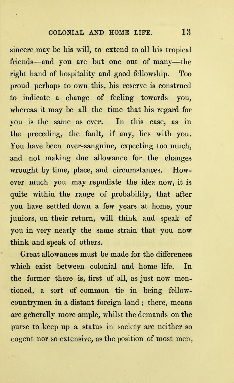 sincere may be his will, to extend to all his tropical friends—and you are but one out of many—the right hand of hospitality and good fellowship. Too proud perhaps to own this, his reserve is construed to indicate a change of feeling towards you, whereas it may be all the time that his regard for you is the same as ever. In this case, as in the preceding, the fault, if any, lies with you. You have been over-sanguine, expecting too much, and not making due allowance for the changes wrought by time, place, and circumstances. How- ever much you may repudiate the idea now, it is quite within the range of probability, that after you have settled down a few years at home, your juniors, on their return, will think and speak of you in very nearly the same strain that you now think and speak of others. Great allowances must be made for the differences which exist between colonial and home life. In the former there is, first of all, as just now men- tioned, a sort of common tie in being fellow- countrymen in a distant foreign land; there, means are getierally more ample, whilst the demands on the purse to keep up a status in society are neither so cogent nor so extensive, as the position of most men,