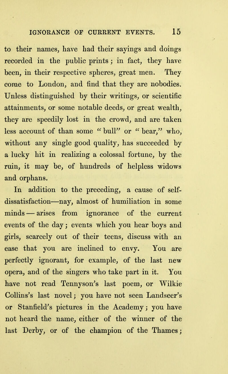 to their names, have had their sayings and doings recorded in the public prints; in fact, they have been, in their respective spheres, great men. They corae to London, and find that they are nobodies. Unless distinguished by their writings, or scientific attainments, or some notable deeds, or great wealth, they are speedily lost in the crowd, and are taken less account of than some buU^' or bear,^' who, without any single good quality, has succeeded by a lucky hit in realizing a colossal fortune, by the ruin, it may be, of hundreds of helpless widows and orphans. Ill addition to the preceding, a cause of self- dissatisfaction—nay, almost of humiliation in some minds — arises from ignorance of the current events of the day; events which you hear boys and girls, scarcely out of their teens, discuss with an ease that you are inclined to envy. You are perfectly ignorant, for example, of the last new opera, and of the singers who take part in it. You have not read Tennyson^s last poem, or Wilkie Collinses last novel; you have not seen Landseer^s or Stanfield^s pictures in the Academy; you have not heard the name, either of the winner of the last Derby, or of the champion of the Thames;