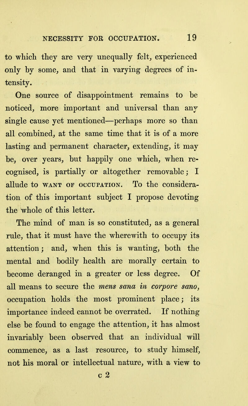 to whicli they are very unequally felt, experienced only by some, and that in varying degrees of in- tensity. One source of disappointment remains to be noticed, more important and universal than any single cause yet mentioned—perhaps more so than all combined, at the same time that it is of a more lasting and permanent character, extending, it may be, over years, but happily one which, when re- cognised, is partially or altogether removable; I allude to want of occupation. To the considera- tion of this important subject I propose devoting the whole of this letter. The mind of man is so constituted, as a general rule, that it must have the wherewith to occupy its attention; and, when this is wanting, both the mental and bodily health are morally certain to become deranged in a greater or less degree. Of all means to secure the mens sana in corpore sano, occupation holds the most prominent place; its importance indeed cannot be overrated. If nothing else be found to engage the attention, it has almost invariably been observed that an individual will commence, as a last resource, to study himself, not his moral or intellectual nature, with a view to c 2