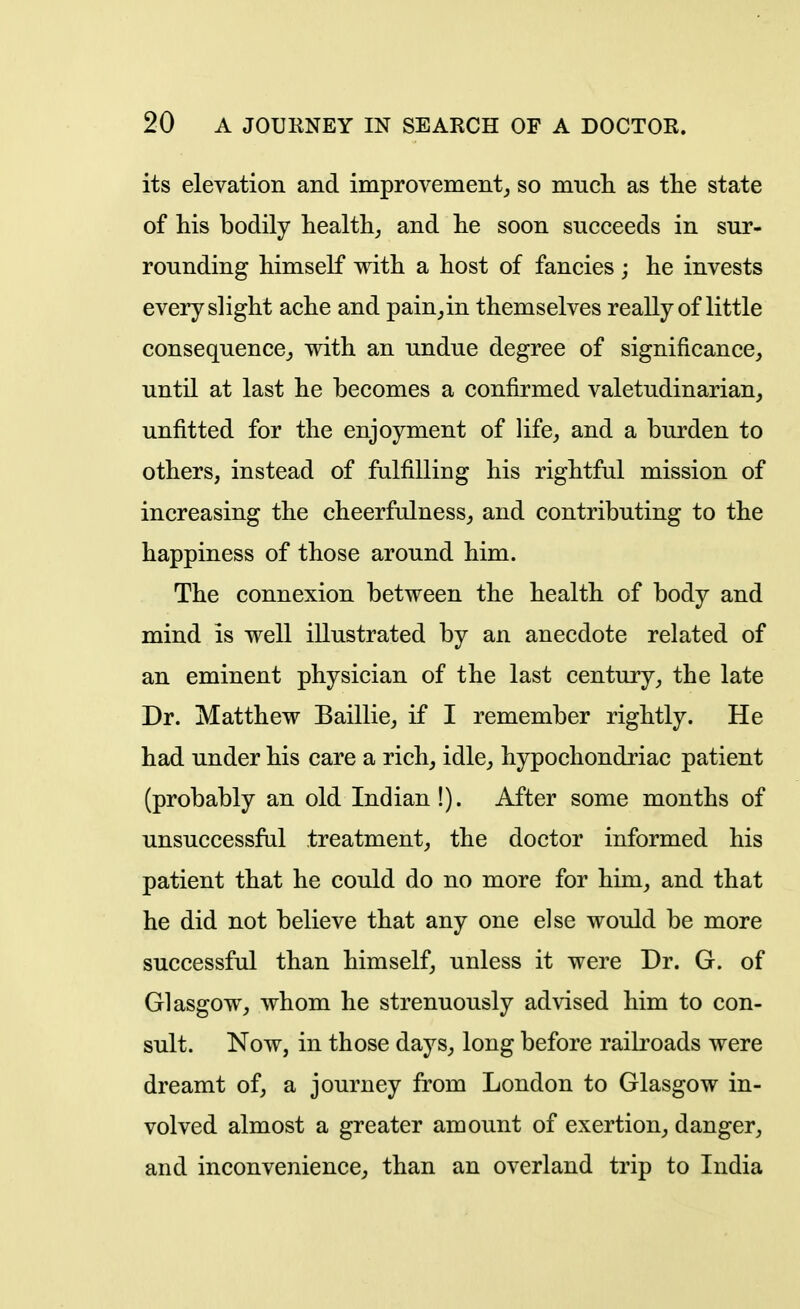 its elevation and improvement^ so mucli as the state of his bodily health,, and he soon succeeds in sur- rounding himself with a host of fancies ; he invests every slight ache and pain^in themselves really of little consequence^ with an undue degree of significance, until at last he becomes a confirmed valetudinarian, unfitted for the enjoyment of life, and a burden to others, instead of fulfilling his rightful mission of increasing the cheerfulness, and contributing to the happiness of those around him. The connexion between the health of body and mind is well illustrated by an anecdote related of an eminent physician of the last century, the late Dr. Matthew Baillie, if I remember rightly. He had under his care a rich, idle, hypochondriac patient (probably an old Indian!). After some months of unsuccessful treatment, the doctor informed his patient that he could do no more for him, and that he did not believe that any one else would be more successful than himself, unless it were Dr. G. of Glasgow, whom he strenuously advised him to con- sult. Now, in those days, long before railroads were dreamt of, a journey from London to Glasgow in- volved almost a greater amount of exertion, danger, and inconvenience, than an overland trip to India