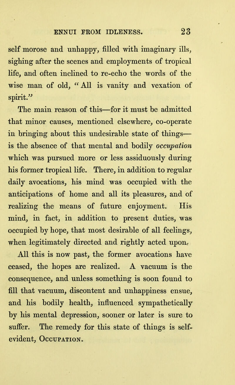 self morose and unhappy^ filled with imaginary ills; sighing after the scenes and employments of tropical life, and often inclined to re-echo the words of the wise man of old, ^^AU is vanity and vexation of spirit/* The main reason of this—for it must be admitted that minor causes, mentioned elsewhere, co-operate in bringing about this undesirable state of things— is the absence of that mental and bodily occupation which was pursued more or less assiduously during his former tropical life. There, in addition to regular daily avocations, his mind was occupied with the anticipations of home and all its pleasures, and of realizing the means of future enjoyment. His mind, in fact, in addition to present duties, was occupied by hope, that most desirable of all feelings, when legitimately directed and rightly acted upon.. All this is now past, the former avocations have ceased, the hopes are realized. A vacuum is the consequence, and unless something is soon found to fill that vacuum, discontent and unhappiness ensue, and his bodily health, influenced sympathetically by his mental depression, sooner or later is sure to suffer. The remedy for this state of things is self- evident, Occupation.