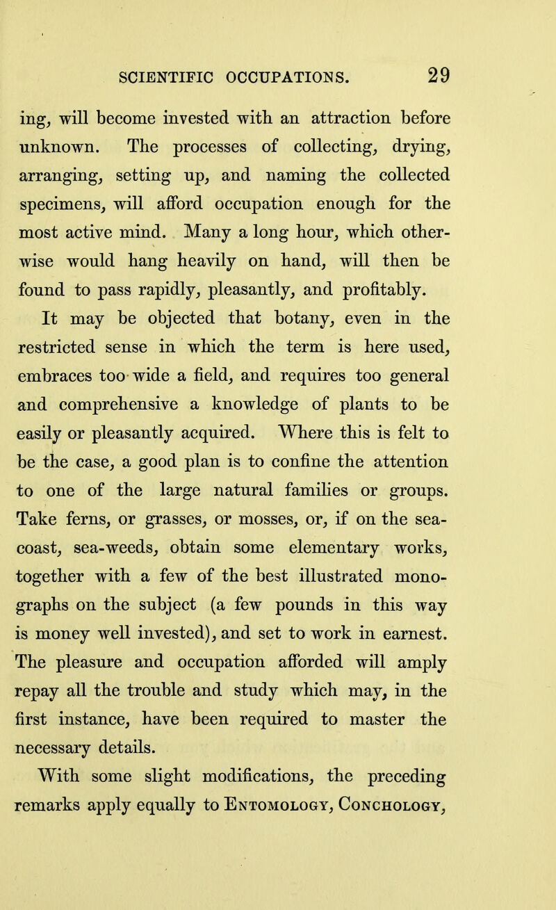 ing, will become invested with an attraction before unknown. The processes of collecting, drying, arranging, setting up, and naming the collected specimens, will afford occupation enough for the most active mind. Many a long hour, which other- wise would hang heavily on hand, will then be found to pass rapidly, pleasantly, and profitably. It may be objected that botany, even in the restricted sense in which the term is here used, embraces too wide a field, and requires too general and comprehensive a knowledge of plants to be easily or pleasantly acquired. Where this is felt to be the case, a good plan is to confine the attention to one of the large natural famihes or groups. Take ferns, or grasses, or mosses, or, if on the sea- coast, sea-weeds, obtain some elementary works, together with a few of the best illustrated mono- graphs on the subject (a few pounds in this way is money well invested), and set to work in earnest. The pleasure and occupation afforded will amply repay all the trouble and study which may, in the first instance, have been required to master the necessary details. With some slight modifications, the preceding remarks apply equally to Entomology, Conchology,