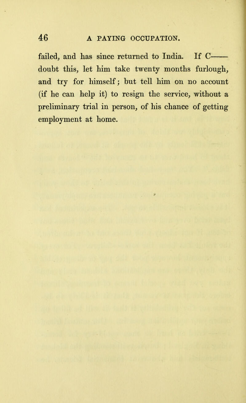 failed, and has since returned to India. If C doubt this, let him take twenty months furlough, and try for himself; but tell him on no account (if he can help it) to resign the service, without a preliminary trial in person, of his chance of getting employment at home.