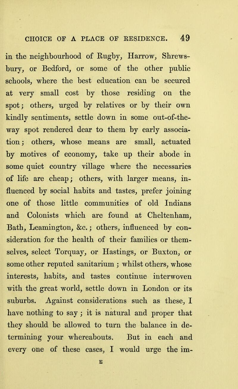 in the neighbourhood of Rugby^ Harrow^ Shrews- bury, or Bedford, or some of the other public schools, where the best education can be secured at very small cost by those residing on the spot; others, urged by relatives or by their own kindly sentiments, settle down in some out-of-the- way spot rendered dear to them by early associa- tion; others, whose means are small, actuated by motives of economy, take up their abode in some quiet country village where the necessaries of life are cheap; others, with larger means, in- fluenced by social habits and tastes, prefer joining one of those little communities of old Indians and Colonists which are found at Cheltenham, Bath, Leamington, &c.; others, influenced by con- sideration for the health of their families or them- selves, select Torquay, or Hastings, or Buxton, or some other reputed sanitarium ; whilst others, whose interests, habits, and tastes continue interwoven with the great world, settle down in London or its suburbs. Against considerations such as these, I have nothing to say ; it is natural and proper that they should be allowed to turn the balance in de- termining your whereabouts. But in each and every one of these cases, I would urge the im- E