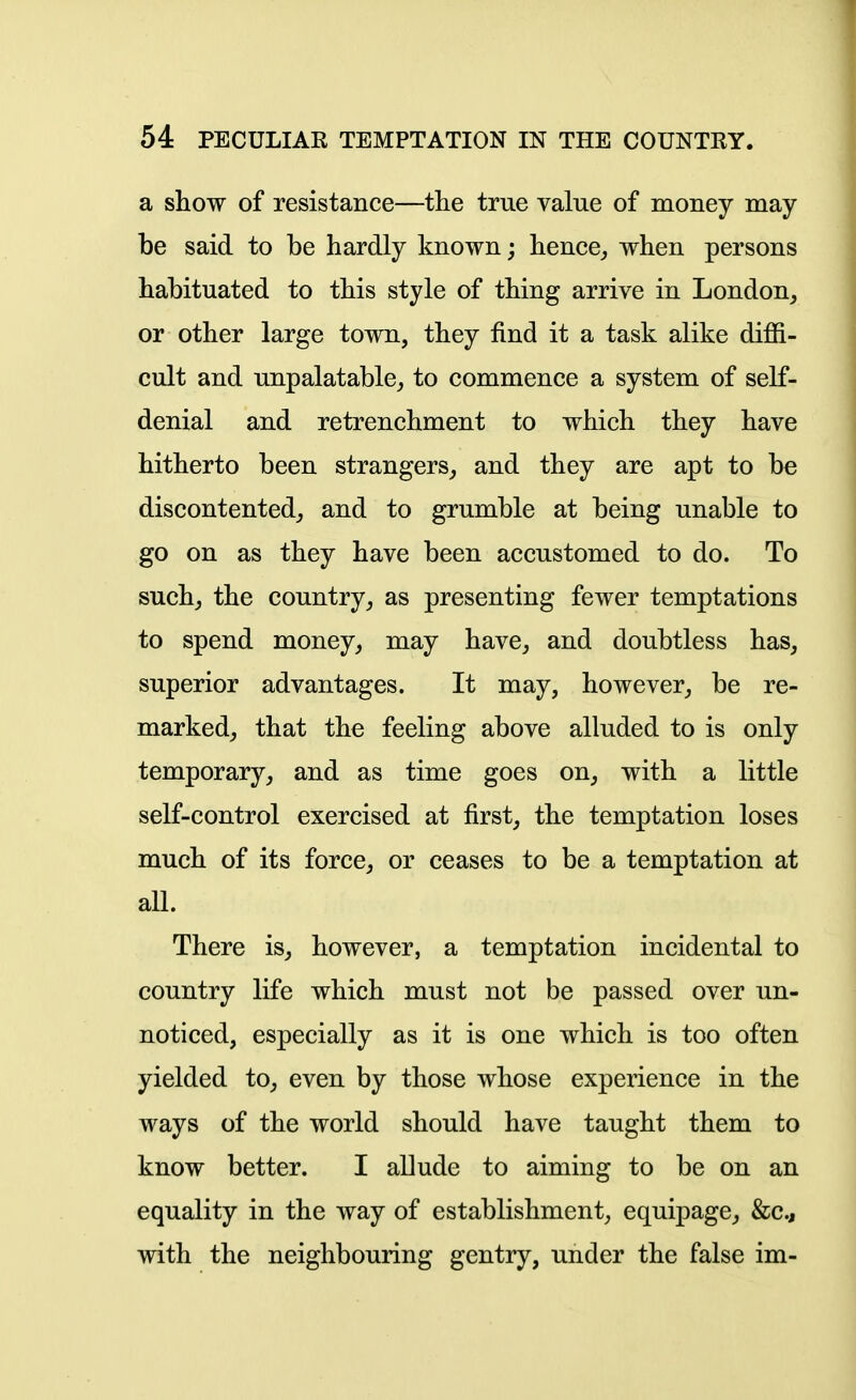 a show of resistance—the true value of money may- be said to be hardly known; hence,, when persons habituated to this style of thing arrive in London^ or other large town, they find it a task alike diffi- cult and unpalatable^ to commence a system of self- denial and retrenchment to which they have hitherto been strangers^ and they are apt to be discontented^ and to grumble at being unable to go on as they have been accustomed to do. To suchj the country^ as presenting fewer temptations to spend money^ may have^ and doubtless has, superior advantages. It may, however, be re- marked, that the feeling above alluded to is only temporary, and as time goes on, with a little self-control exercised at first, the temptation loses much of its force, or ceases to be a temptation at all. There is, however, a temptation incidental to country life which must not be passed over un- noticed, especially as it is one which is too often yielded to, even by those whose experience in the ways of the world should have taught them to know better. I allude to aiming to be on an equality in the way of establishment, equipage, &c., with the neighbouring gentry, under the false im-