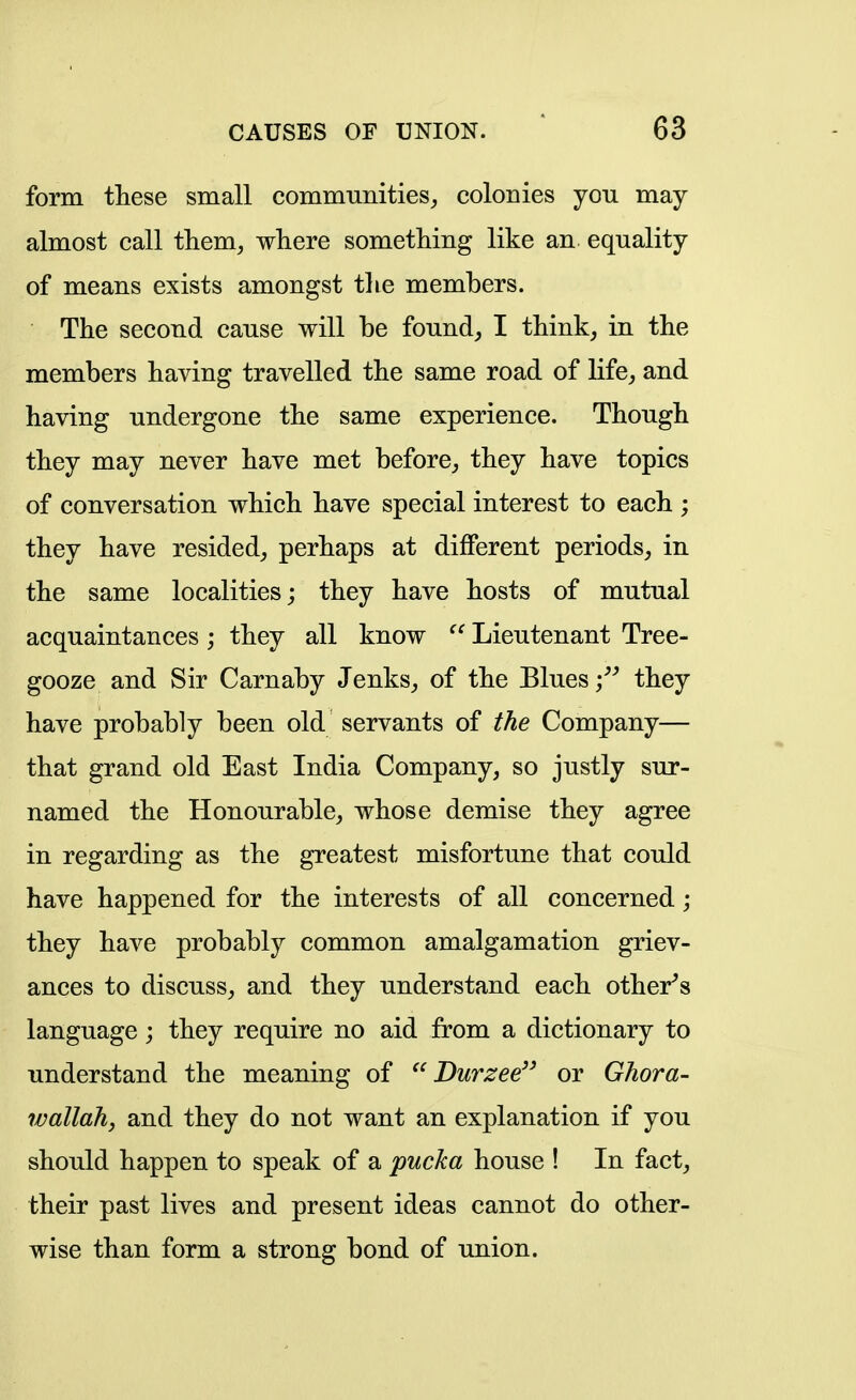 form tliese small communities^ colonies you may almost call tliem, where something like an equality of means exists amongst the members. The second cause will be founds I think^ in the members having travelled the same road of life, and having undergone the same experience. Though they may never have met before, they have topics of conversation which have special interest to each ; they have resided, perhaps at different periods, in the same localities; they have hosts of mutual acquaintances ; they all know  Lieutenant Tree- gooze and Sir Carnaby Jenks, of the Blues they have probably been old servants of the Company— that grand old East India Company, so justly sur- named the Honourable, whose demise they agree in regarding as the greatest misfortune that could have happened for the interests of all concerned; they have probably common amalgamation griev- ances to discuss, and they understand each other^s language; they require no aid from a dictionary to understand the meaning of  Durzee'' or Ghora- wallah, and they do not want an explanation if you should happen to speak of a pucka house ! In fact, their past lives and present ideas cannot do other- wise than form a strong bond of union.
