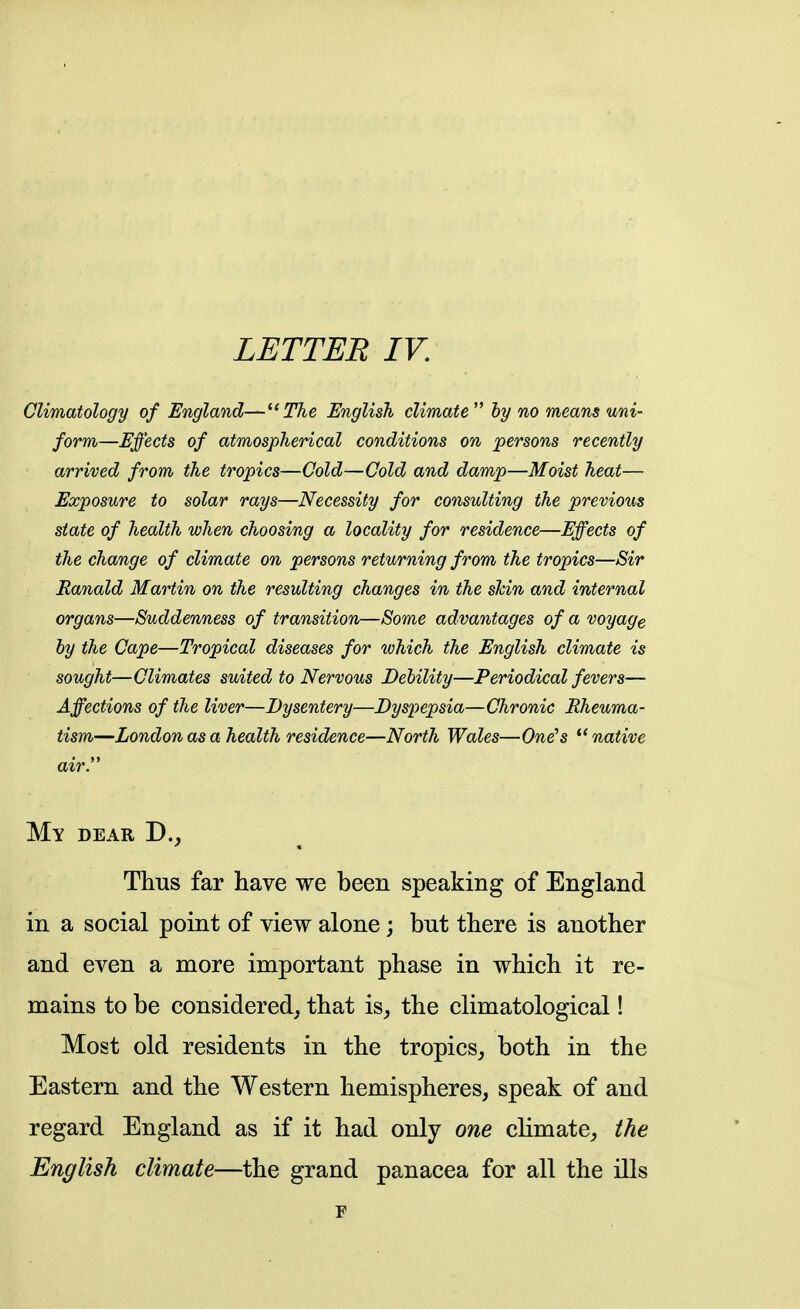 Climatology of England—The English climate  by no means uni- form—Effects of atmospherical conditions on persons recently arrived from the tropics—Cold—Cold and damp—Moist heat— Exposure to solar rays—Necessity for consulting the previous state of health when choosing a locality for residence—Effects of the change of climate on persons returning from the tropics—Sir Ranald Martin on the resulting changes in the shin and internal organs—Suddenness of transition—Some advantages of a voyage by the Cape—Tropical diseases for which the English climate is sought—Climates suited to Nervous Debility—Periodical fevers— Affections of the liver—Dysentery—Dysjiepsia—Chronic Rheuma- tism—London as a health residence—North Wales—One's  native air. My dear D._, Thus far have we been speaking of England in a social point of view alone; but there is another and even a more important phase in which it re- mains to be considered^ that is, the climatological! Most old residents in the tropics, both in the Eastern and the Western hemispheres, speak of and regard England as if it had only one climate, the English climate—the grand panacea for all the ills F