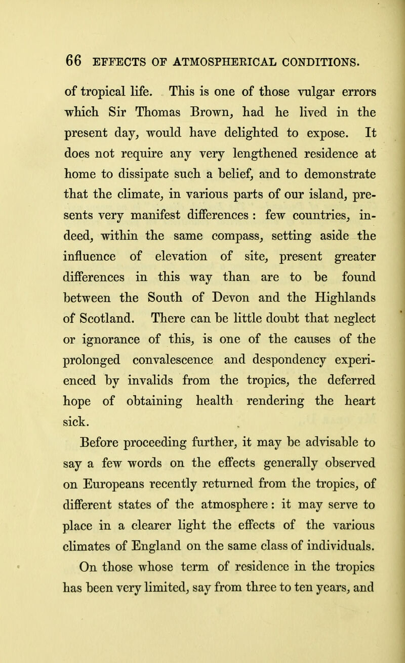 of tropical life. Tliis is one of tliose vulgar errors which Sir Thomas Brown, had he lived in the present day, would have delighted to expose. It does not require any very lengthened residence at home to dissipate such a belief, and to demonstrate that the climate, in various parts of our island, pre- sents very manifest diflPerences : few countries, in- deed, within the same compass, setting aside the influence of elevation of site, present greater difierences in this way than are to be found between the South of Devon and the Highlands of Scotland. There can be little doubt that neglect or ignorance of this, is one of the causes of the prolonged convalescence and despondency experi- enced by invalids from the tropics, the deferred hope of obtaining health rendering the heart sick. Before proceeding further, it may be advisable to say a few words on the eff'ects generally observed on Europeans recently returned from the tropics, of difierent states of the atmosphere: it may serve to place in a clearer light the effects of the various climates of England on the same class of individuals. On those whose term of residence in the tropics has been very limited, say from three to ten years, and