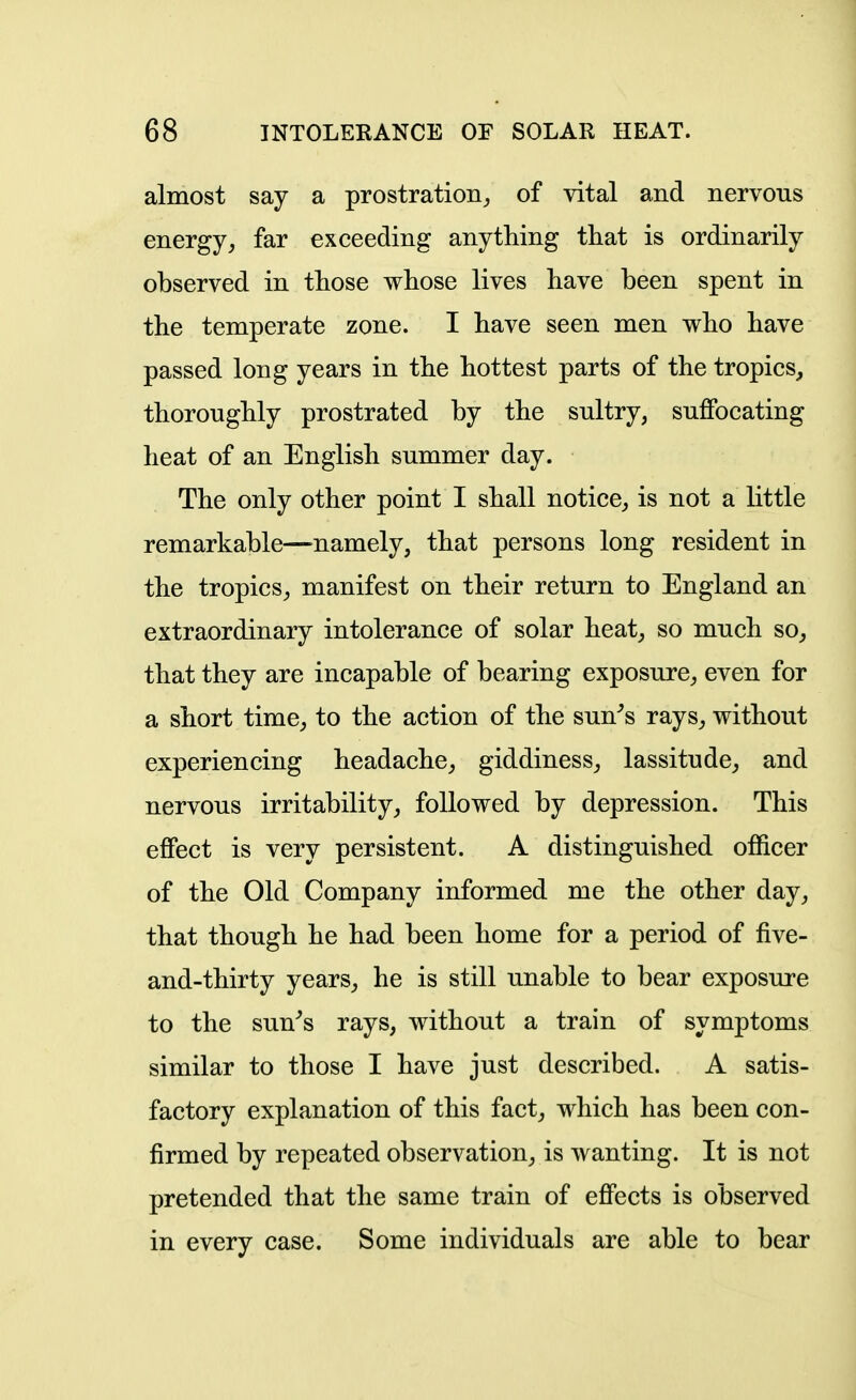 almost say a prostration^ of vital and nervous energyfar exceeding anything that is ordinarily observed in those whose lives have been spent in the temperate zone. I have seen men who have passed long years in the hottest parts of the tropics^ thoroughly prostrated by the sultry, suffocating heat of an English summer day. The only other point I shall notice^ is not a little remarkable—namely, that persons long resident in the tropics^ manifest on their return to England an extraordinary intolerance of solar heat^ so much so_, that they are incapable of bearing exposure, even for a short time, to the action of the sun^s rays, without experiencing headache, giddiness, lassitude, and nervous irritability, followed by depression. This effect is very persistent. A distinguished officer of the Old Company informed me the other day, that though he had been home for a period of five- and-thirty years, he is still unable to bear exposure to the sun^s rays, without a train of symptoms similar to those I have just described. A satis- factory explanation of this fact, which has been con- firmed by repeated observation, is wanting. It is not pretended that the same train of effects is observed in every case. Some individuals are able to bear