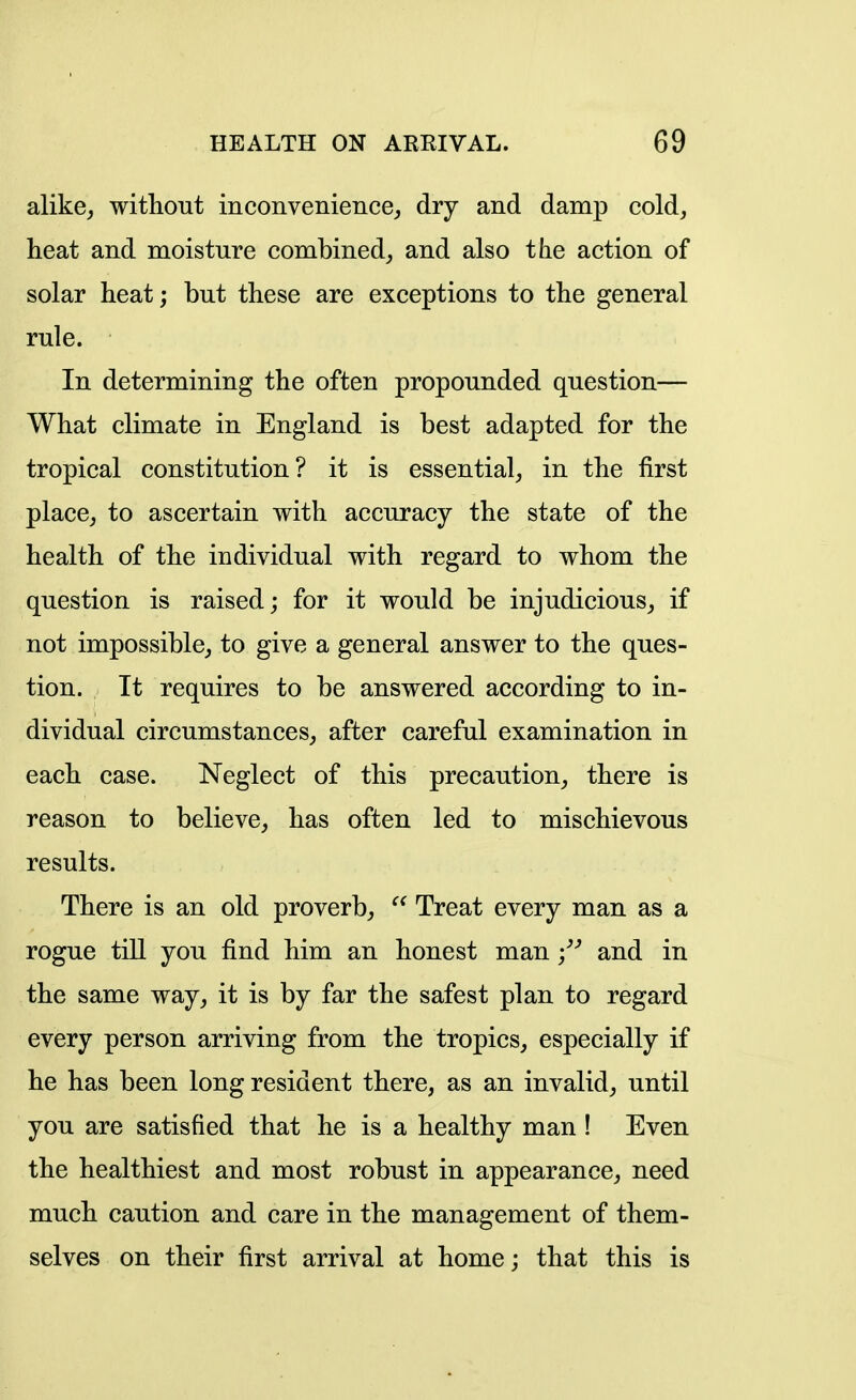 alike^, without inconvenience^, dry and damp cold, heat and moisture combined, and also the action of solar heat; but these are exceptions to the general rule. In determining the often propounded question— What climate in England is best adapted for the tropical constitution? it is essential, in the first place, to ascertain with accuracy the state of the health of the individual with regard to whom the question is raised; for it would be injudicious, if not impossible, to give a general answer to the ques- tion. It requires to be answered according to in- dividual circumstances, after careful examination in each case. Neglect of this precaution, there is reason to believe, has often led to mischievous results. There is an old proverb,  Treat every man as a rogue till you find him an honest man ;^'' and in the same way, it is by far the safest plan to regard every person arriving from the tropics, especially if he has been long resident there, as an invalid, until you are satisfied that he is a healthy man ! Even the healthiest and most robust in appearance, need much caution and care in the management of them- selves on their first arrival at home; that this is