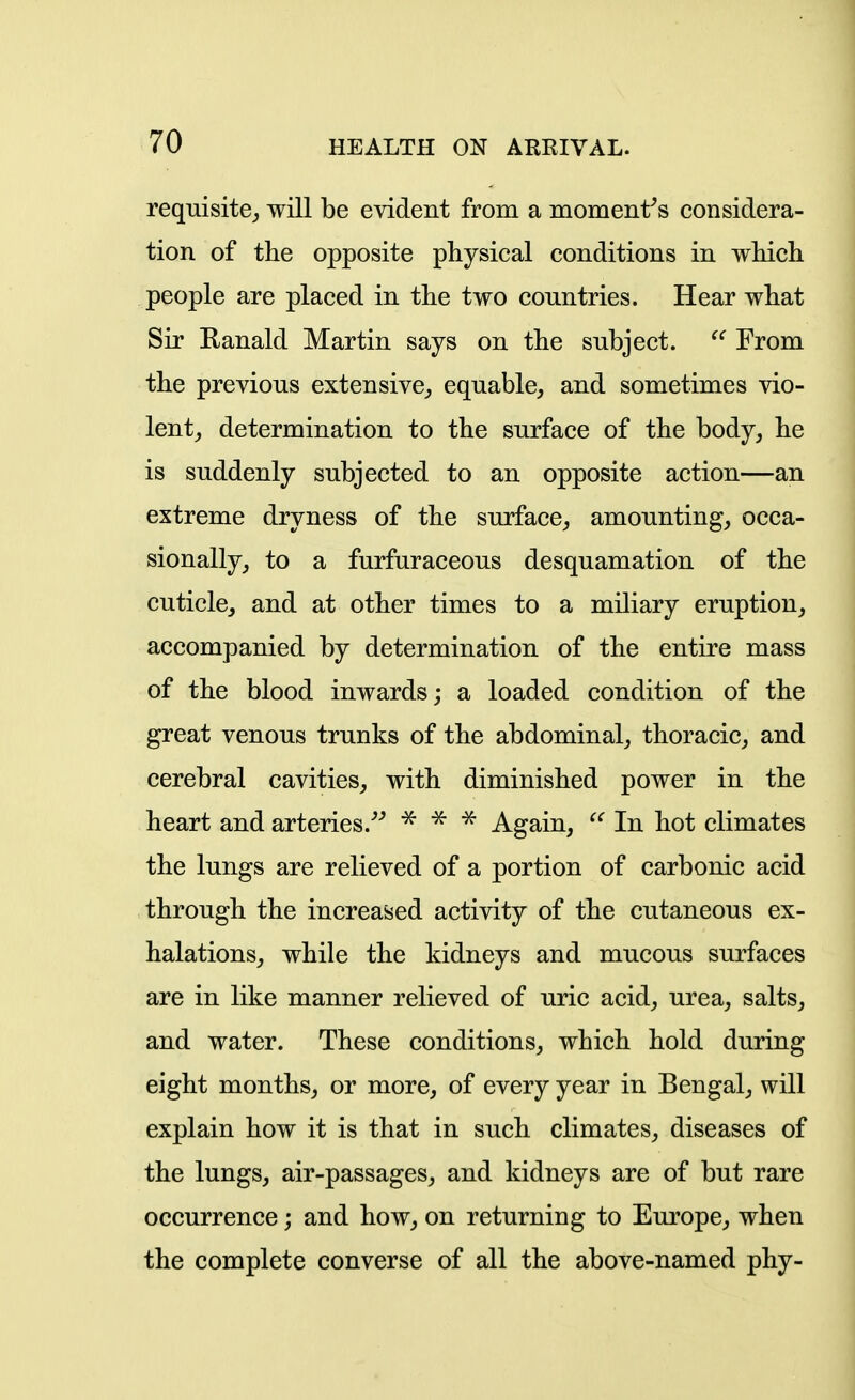 requisite^ will be evident from a moment^s considera- tion of the opposite physical conditions in which people are placed in the two countries. Hear what Sir Ranald Martin says on the subject.  From the previous extensive^ equable, and sometimes vio- lent_, determination to the surface of the body, he is suddenly subjected to an opposite action—an extreme dryness of the surface, amounting, occa- sionally, to a furfuraceous desquamation of the cuticle, and at other times to a miliary eruption, accompanied by determination of the entire mass of the blood inwards; a loaded condition of the great venous trunks of the abdominal, thoracic, and cerebral cavities, with diminished power in the heart and arteries.'''' Again, In hot climates the lungs are relieved of a portion of carbonic acid through the increased activity of the cutaneous ex- halations, while the kidneys and mucous surfaces are in like manner relieved of uric acid, urea, salts, and water. These conditions, which hold during eight months, or more, of every year in Bengal, will explain how it is that in such climates, diseases of the lungs, air-passages, and kidneys are of but rare occurrence; and how, on returning to Europe, when the complete converse of all the above-named phy-