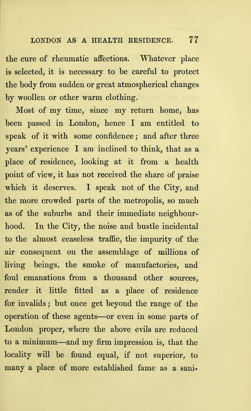 the cure of rheumatic affections. Whatever place is selected, it is necessary to be careful to protect the body from sudden or great atmospherical changes by woollen or other warm clothing. Most of my time, since my return home, has been passed in London, hence I am entitled to speak of it with some confidence; and after three years^ experience I am inclined to think, that as a place of residence, looking at it from a health point of view, it has not received the share of praise which it deserves. I speak not of the City, and the more crowded parts of the metropolis, so much as of the suburbs and their immediate neighbour- hood. In the City, the noise and bustle incidental to the almost ceaseless traffic, the impurity of the air consequent on the assemblage of millions of living beings, the smoke of manufactories, and foul emanations from a thousand other sources, render it little fitted as a place of residence for invalids; but once get beyond the range of the operation of these agents—or even in some parts of London proper, where the above evils are reduced to a minimum—and my firm impression is, that the locality will be found equal, if not superior, to many a place of more established fame as a sani-