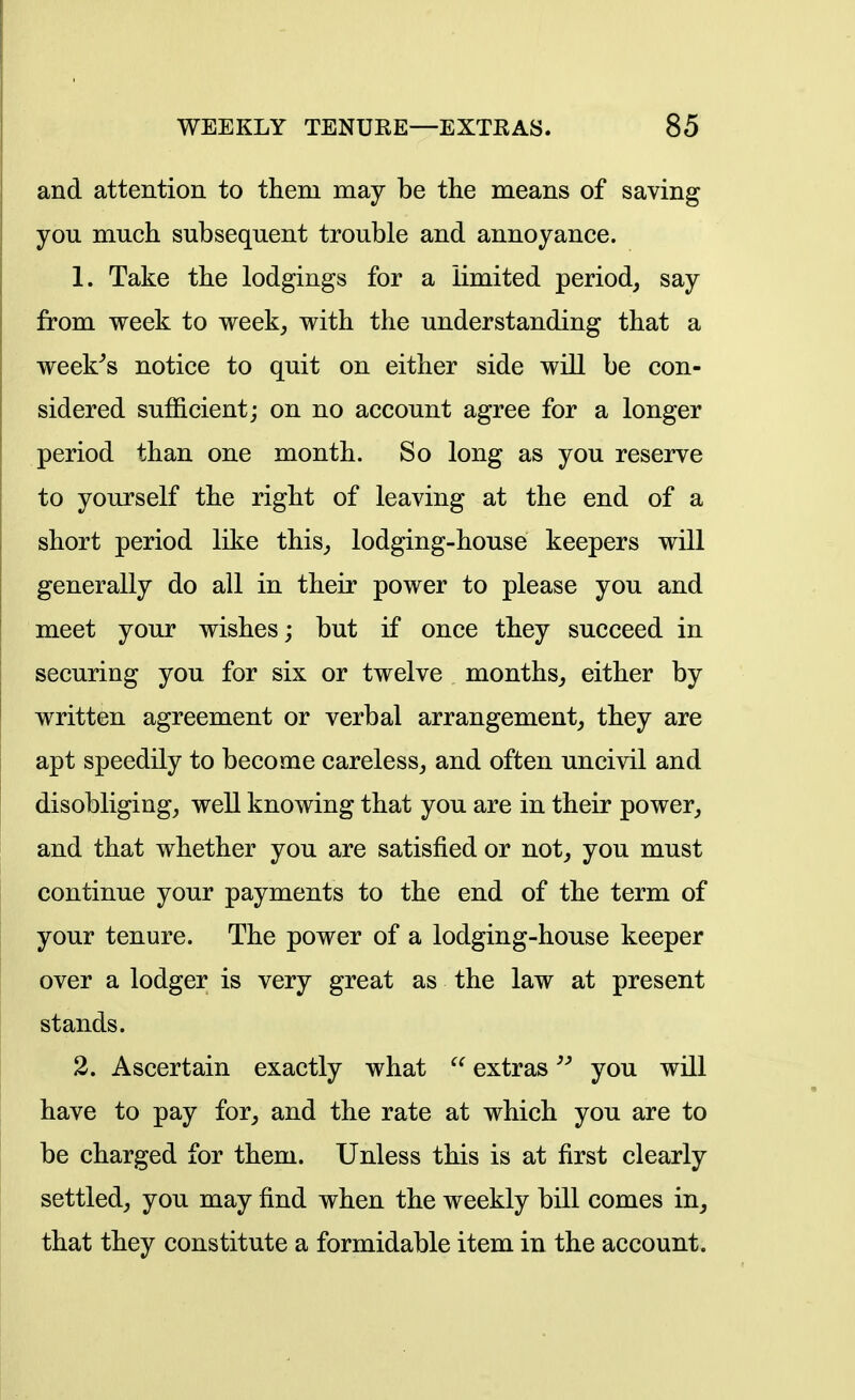 and attention to them may be the means of saving you much subsequent trouble and annoyance. 1. Take the lodgings for a limited period, say from week to week, with the understanding that a week^s notice to quit on either side will be con- sidered sufiicient; on no account agree for a longer period than one month. So long as you reserve to yourself the right of leaving at the end of a short period like this, lodging-house keepers will generally do all in their power to please you and meet your wishes; but if once they succeed in securing you for six or twelve months, either by written agreement or verbal arrangement, they are apt speedily to become careless, and often uncivil and disobliging, well knowing that you are in their power, and that whether you are satisfied or not, you must continue your payments to the end of the term of your tenure. The power of a lodging-house keeper over a lodger is very great as the law at present stands. 2. Ascertain exactly what extrasyou will have to pay for, and the rate at which you are to be charged for them. Unless this is at first clearly settled, you may find when the weekly bill comes in, that they constitute a formidable item in the account.