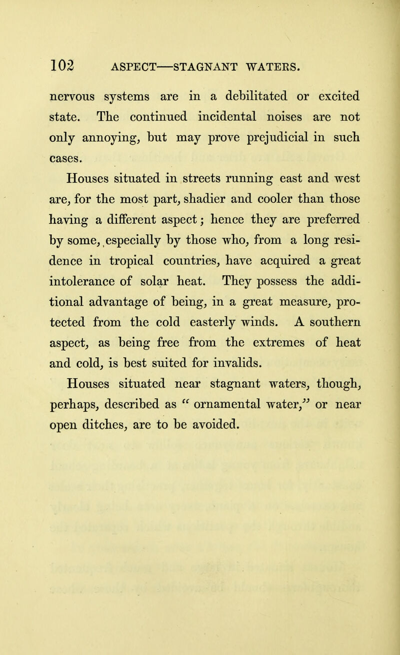 nervous systems are in a debilitated or excited state. The continued incidental noises are not only annoying, but may prove prejudicial in such cases. Houses situated in streets running east and west are, for the most part, shadier and cooler than those having a different aspect; hence they are preferred by some, especially by those who, from a long resi- dence in tropical countries, have acquired a great intolerance of solar heat. They possess the addi- tional advantage of being, in a great measure, pro- tected from the cold easterly winds. A southern aspect, as being free from the extremes of heat and cold, is best suited for invalids. Houses situated near stagnant waters, though, perhaps, described as  ornamental water,^^ or near open ditches, are to be avoided.