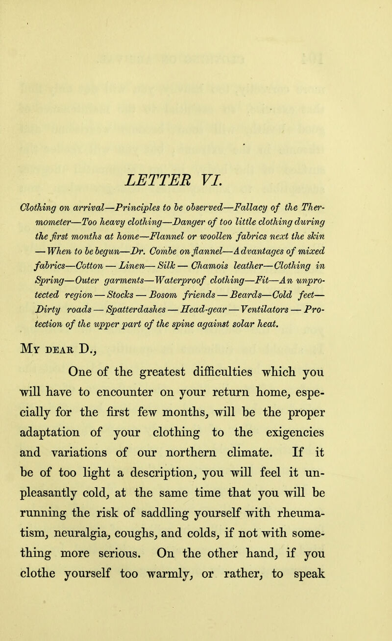 Clothing on arrival—Principles to he observed—Fallacy of the Ther- mometer—Too heavy clothing—Danger of too little clothing during the first months at home—Flannel or woollen fabrics next the sJcin — When to be begun—Br. Combe on flannel—Advantages of mixed fabrics—Cotton — Linen—SilJc—Chamois leather—Clothing in Spring—Outer garments—Waterproof clothing—Fit—An unpro- tected region — Stoclcs — Bosom friends — Beards—Cold feet— Dirty roads — Spatterdashes — Head-gear — Ventilators — Pro- tection of the upper part of the spine against solar heat. My dear D,j One of tlie greatest difficulties which you will have to encounter on your return home, espe- cially for the first few months, will be the proper adaptation of your clothing to the exigencies and variations of our northern climate. If it be of too light a description, you will feel it un- pleasantly cold, at the same time that you will be running the risk of saddling yourself with rheuma- tism, neuralgia, coughs, and colds, if not with some- thing more serious. On the other hand, if you clothe yourself too warmly, or rather, to speak