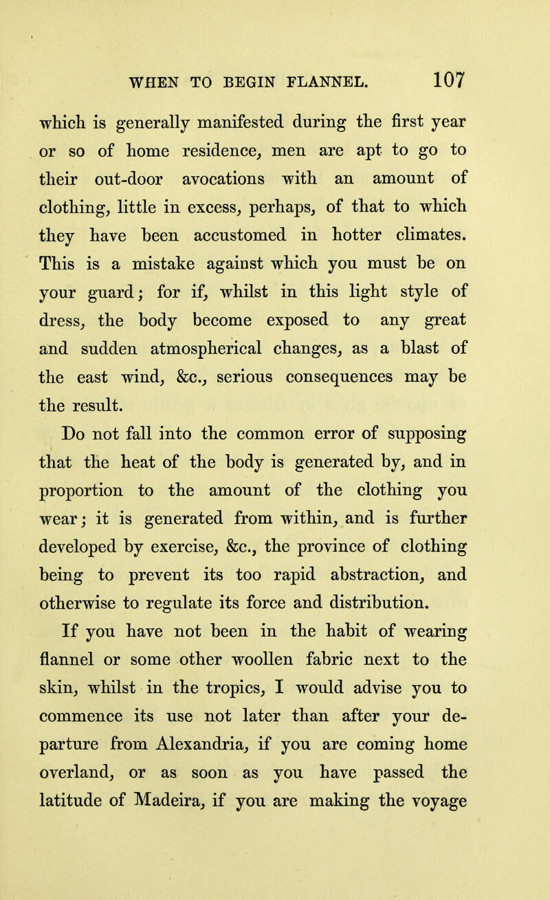 which is generally manifested during the first year or so of home residence^ men are apt to go to their out-door avocations with an amount of clothing, little in excess, perhaps, of that to which they have been accustomed in hotter climates. This is a mistake against which you must be on your guard; for if, whilst in this light style of dress, the body become exposed to any great and sudden atmospherical changes, as a blast of the east wind, &c., serious consequences may be the result. Do not fall into the common error of supposing that the heat of the body is generated by, and in proportion to the amount of the clothing you wear; it is generated from within^ and is further developed by exercise, &c., the province of clothing being to prevent its too rapid abstraction, and otherwise to regulate its force and distribution. If you have not been in the habit of wearing flannel or some other woollen fabric next to the skin, whilst in the tropics, I would advise you to commence its use not later than after your de- parture from Alexandria, if you are coming home overland, or as soon as you have passed the latitude of Madeira, if you are making the voyage