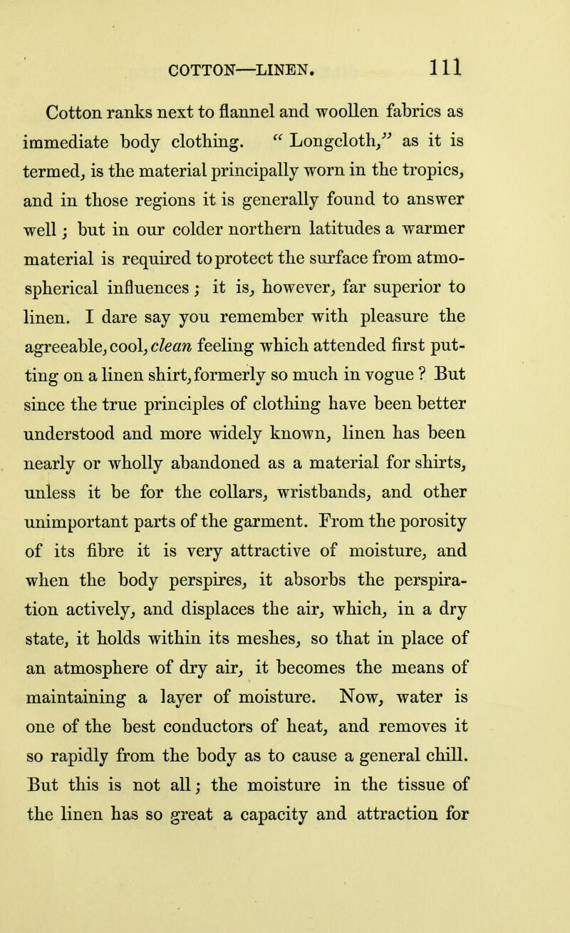 Cotton ranks next to flannel and woollen fabrics as immediate body clothing. ^' Longcloth/^ as it is termed^ is the material principally worn in the tropics, and in those regions it is generally found to answer well j but in our colder northern latitudes a warmer material is required to protect the surface from atmo- spherical influences ; it is_, howeverfar superior to linen. I dare say you remember with pleasure the agreeablcj cool, clean feeling which attended first put- ting on a linen shirt, formerly so much in vogue ? But since the true principles of clothing have been better understood and more widely known, linen has been nearly or wholly abandoned as a material for shirts, unless it be for the collars, wristbands, and other unimportant parts of the garment. From the porosity of its fibre it is very attractive of moisture, and when the body perspires, it absorbs the perspira- tion actively, and displaces the air, which, in a dry state, it holds within its meshes, so that in place of an atmosphere of dry air, it becomes the means of maintaining a layer of moisture. Now, water is one of the best conductors of heat, and removes it so rapidly from the body as to cause a general chill. But this is not all; the moisture in the tissue of the linen has so great a capacity and attraction for