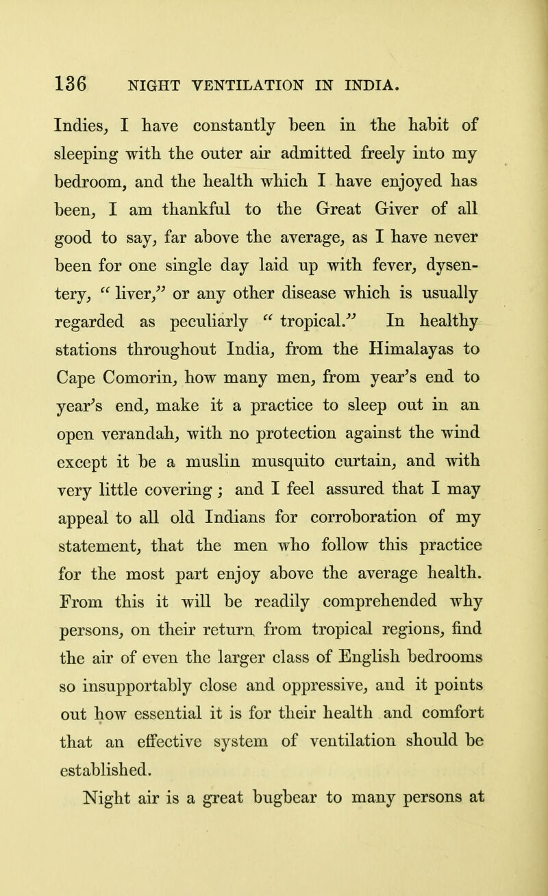 Indies, I have constantly been in the habit of sleeping with the outer air admitted freely into my bedroom, and the health which I have enjoyed has been, I am thankful to the Great Giver of all good to say, far above the average, as I have never been for one single day laid up with fever, dysen- tery,  liver,^^ or any other disease which is usually regarded as peculiarly  tropical/^ In healthy stations throughout India, from the Himalayas to Cape Comorin, how many men, from year's end to year-'s end, make it a practice to sleep out in an open verandah, with no protection against the wind except it be a muslin musquito curtain, and with very little covering; and I feel assured that I may appeal to all old Indians for corroboration of my statement, that the men who follow this practice for the most part enjoy above the average health. From this it will be readily comprehended why persons, on their return from tropical regions, find the air of even the larger class of English bedrooms so insupportably close and oppressive, and it points out how essential it is for their health and comfort that an effective system of ventilation should be established. Night air is a great bugbear to many persons at