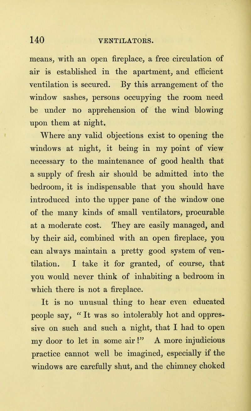 means^ witli an open fireplace, a free circulation of air is established in the apartment, and efficient ventilation is secured. By this arrangement of the window sashes, persons occupying the room need be under no apprehension of the wind blowing upon them at night. Where any valid objections exist to opening the windows at night, it being in my point of view necessary to the maintenance of good health that a supply of fresh air should be admitted into the bedroom, it is indispensable that you should have introduced into the upper pane of the window one of the many kinds of small ventilators, procurable at a moderate cost. They are easily managed, and by their aid, combined with an open fireplace, you can always maintain a pretty good system of ven- tilation. I take it for granted, of course, that you would never think of inhabiting a bedroom in which there is not a fireplace. It is no unusual thing to hear even educated people say, It was so intolerably hot and oppres- sive on such and such a night, that I had to open my door to let in some air V A more injudicious practice cannot well be imagined, especially if the windows are carefully shut, and the chimney choked i