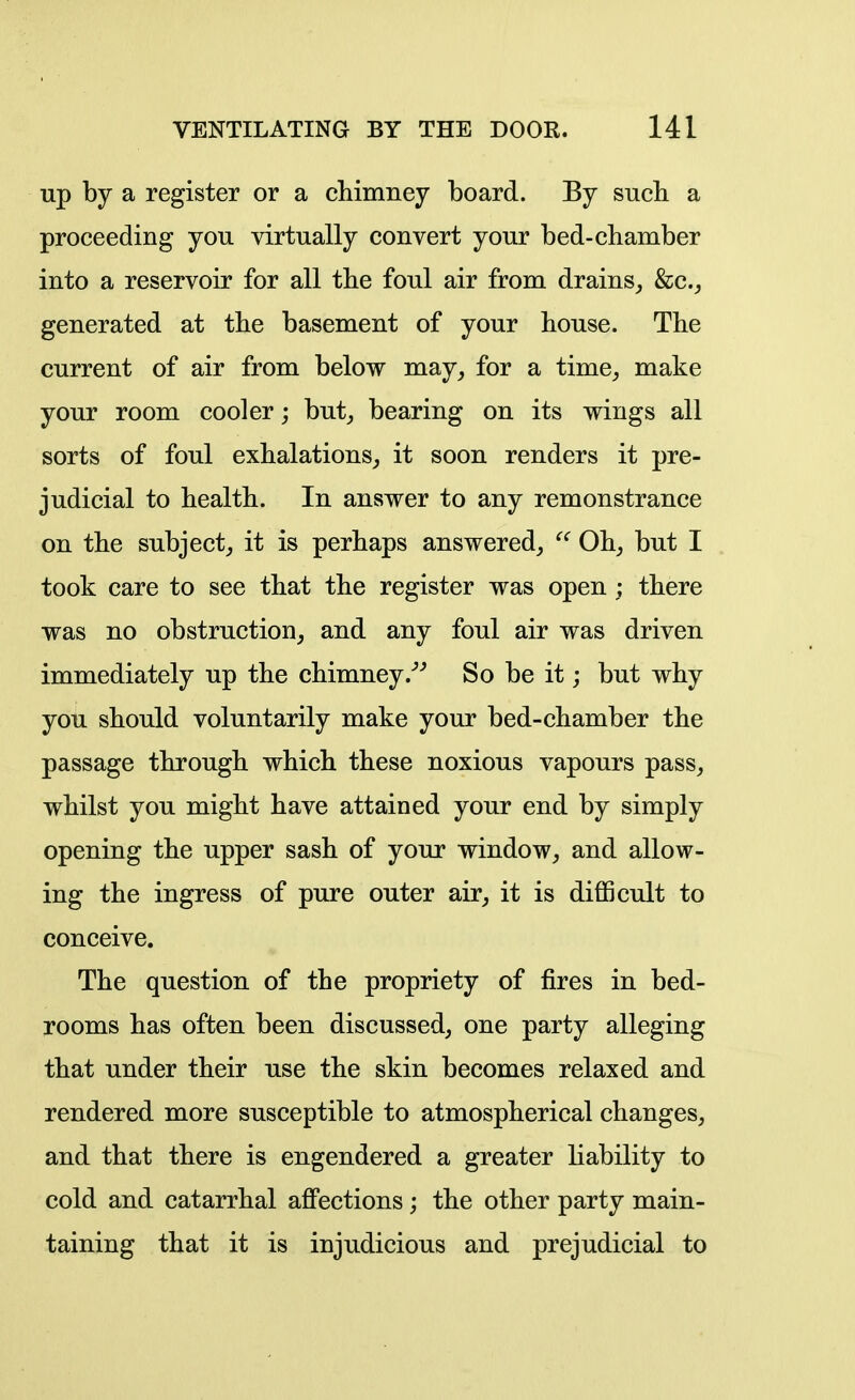 up by a register or a chimney board. By sucli a proceeding you virtually convert your bed-chamber into a reservoir for all the foul air from drains,, kc, generated at the basement of your house. The current of air from below may, for a time, make your room cooler; but, bearing on its wings all sorts of foul exhalations, it soon renders it pre- judicial to health. In answer to any remonstrance on the subject, it is perhaps answered, Oh, but I took care to see that the register was open; there was no obstruction, and any foul air was driven immediately up the chimney.''^ So be it; but why you should voluntarily make your bed-chamber the passage through which these noxious vapours pass, whilst you might have attained your end by simply opening the upper sash of your window, and allow- ing the ingress of pure outer air, it is difficult to conceive. The question of the propriety of fires in bed- rooms has often been discussed, one party alleging that under their use the skin becomes relaxed and rendered more susceptible to atmospherical changes, and that there is engendered a greater hability to cold and catarrhal affections; the other party main- taining that it is injudicious and prejudicial to