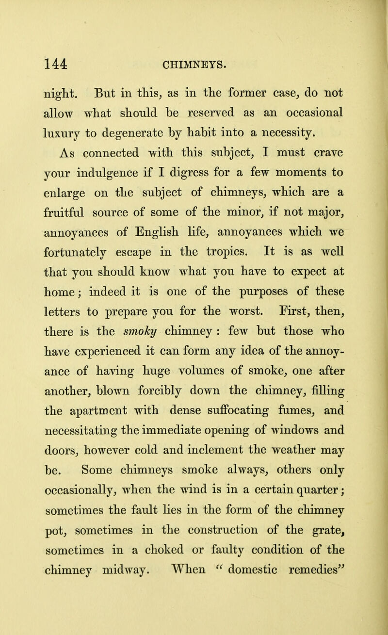 night. But in this^ as in the former case,, do not allow what should be reserved as an occasional luxury to degenerate by habit into a necessity. As connected with this subject, I must crave your indulgence if I digress for a few moments to enlarge on the subject of chimneys, which are a fruitful source of some of the minor^ if not major, annoyances of English life, annoyances which we fortunately escape in the tropics. It is as well that you should know what you have to expect at home; indeed it is one of the purposes of these letters to prepare you for the worst. First, then, there is the smoky chimney : few but those who have experienced it can form any idea of the annoy- ance of having huge volumes of smoke, one after another, blown forcibly down the chimney, filling the apartment with dense sufibcating fumes, and necessitating the immediate opening of windows and doors, however cold and inclement the weather may be. Some chimneys smoke always, others only occasionally, when the wind is in a certain quarter; sometimes the fault lies in the form of the chimney pot, sometimes in the construction of the grate, sometimes in a choked or faulty condition of the chimney midway. When domestic remedies^^