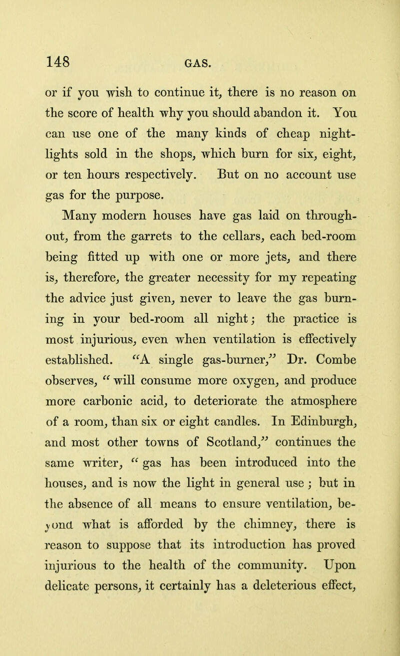 or if you wish to continue it, tliere is no reason on the score of health why you should abandon it. You can use one of the many kinds of cheap night- lights sold in the shops, which burn for six, eight, or ten hours respectively. But on no account use gas for the purpose. Many modern houses have gas laid on through- out, from the garrets to the cellars, each bed-room being fitted up with one or more jets, and there is, therefore, the greater necessity for my repeating the advice just given, never to leave the gas burn- ing in your bed-room all night; the practice is most injurious, even when ventilation is effectively established. ^'^A single gas-burner,''^ Dr. Combe observes, ^' will consume more oxygen, and produce more carbonic acid, to deteriorate the atmosphere of a room, than six or eight candles. In Edinburgh, and most other towns of Scotland,^' continues the same writer,  gas has been introduced into the houses, and is now the light in general use ; but in the absence of all means to ensure ventilation, be- vona what is afforded by the chimney, there is reason to suppose that its introduction has proved injurious to the health of the community. Upon delicate persons, it certainly has a deleterious effect.