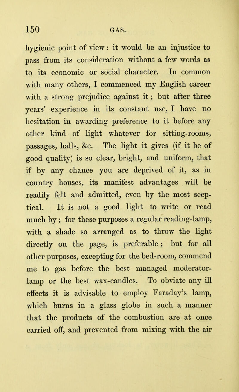 liygienic point of view: it would be an injustice to pass from its consideration without a few words as to its economic or social character. In common with many others, I commenced my English career with a strong prejudice against it; but after three years^ experience in its constant use, I have no hesitation in awarding preference to it before any other kind of light whatever for sitting-rooms, passages, halls, &c. The light it gives (if it be of good quality) is so clear, bright, and uniform, that if by any chance you are deprived of it, as in country houses, its manifest advantages will be readily felt and admitted, even by the most scep- tical. It is not a good light to write or read much by; for these purposes a regular reading-lamp, with a shade so arranged as to throw the light directly on the page, is preferable ; but for all other purposes, excepting for the bed-room, commend me to gas before the best managed moderator- lamp or the best wax-candles. To obviate any ill effects it is advisable to employ Faraday^'s lamp, which burns in a glass globe in such a manner that the products of the combustion are at once carried off, and prevented from mixing with the air