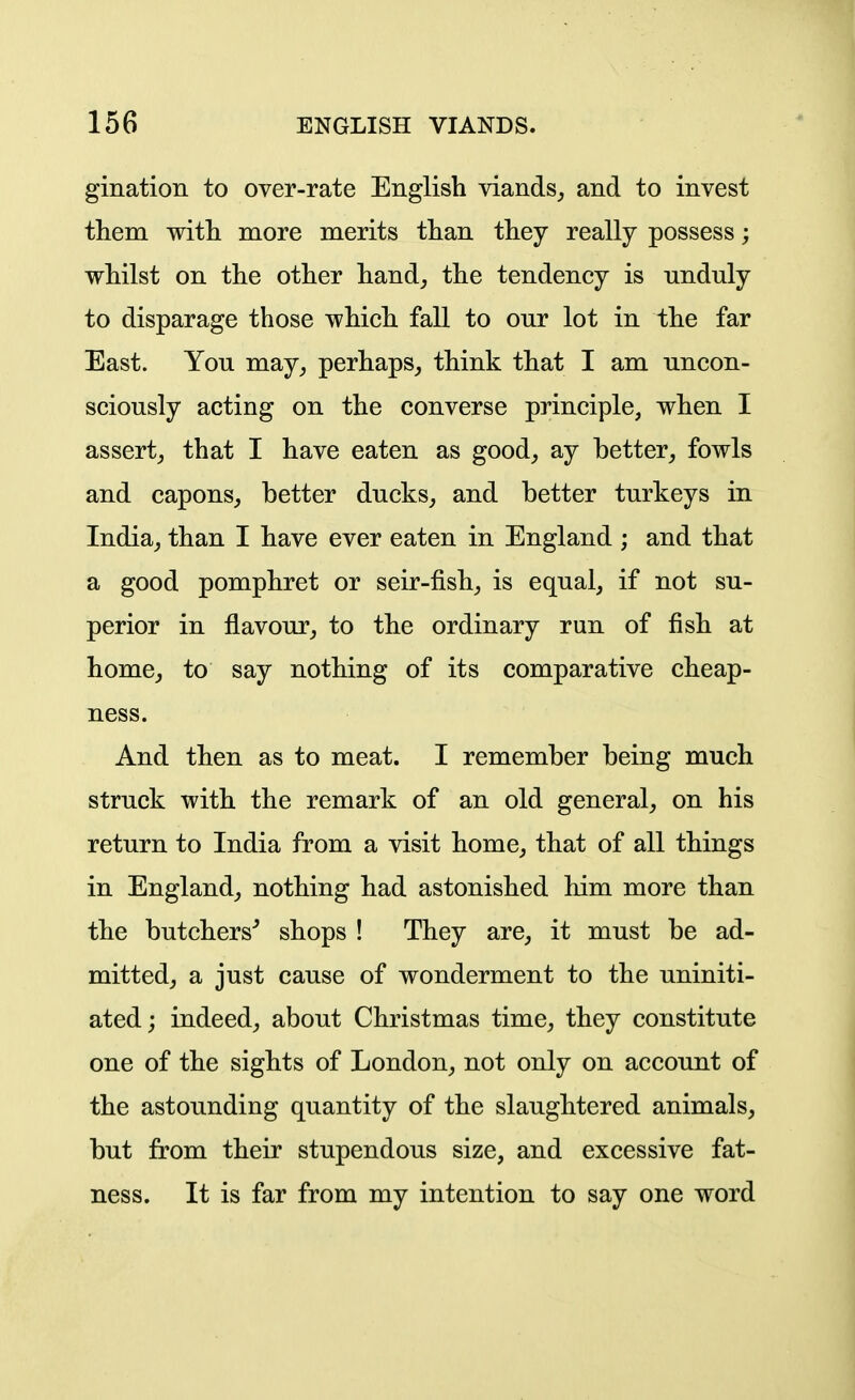 gination to over-rate English viands, and to invest them with more merits than they really possess; whilst on the other hand, the tendency is unduly to disparage those which fall to our lot in the far East. You may, perhaps, think that I am uncon- sciously acting on the converse principle, when I assert, that I have eaten as good, ay better, fowls and capons, better ducks, and better turkeys in India, than I have ever eaten in England ; and that a good pomphret or seir-fish, is equal, if not su- perior in flavour, to the ordinary run of fish at home, to say nothing of its comparative cheap- ness. And then as to meat. I remember being much struck with the remark of an old general, on his return to India from a visit home, that of all things in England, nothing had astonished him more than the butchers^ shops ! They are, it must be ad- mitted, a just cause of wonderment to the uniniti- ated; indeed, about Christmas time, they constitute one of the sights of London, not only on account of the astounding quantity of the slaughtered animals, but from their stupendous size, and excessive fat- ness. It is far from my intention to say one word