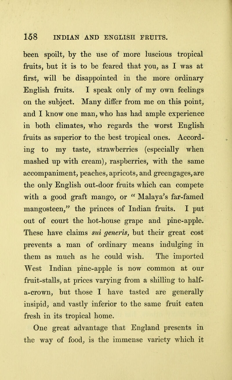 been spoilt, by tbe use of more luscious tropical fruits, but it is to be feared that you, as I was at first, will be disappointed in the more ordinary English fruits. I speak only of my own feelings on tbe subject. Many differ from me on tbis point, and I know one man, who has had ample experience in both climates, who regards the worst English fruits as superior to the best tropical ones. Accord- ing to my taste, strawberries (especially when mashed up with cream), raspberries, with the same accompaniment, peaches, apricots, and greengages, are the only English out-door fruits which can compete with a good graft mango, or Malayans far-famed mangosteen,^^ the princes of Indian fruits. I put out of court the hot-house grape and pine-apple. These have claims sui generis^ but their great cost prevents a man of ordinary means indulging in them as much as he could wish. The imported West Indian pine-apple is now common at our fruit-stalls, at prices varying from a shilling to half- a-crown, but those I have tasted are generally insipid, and vastly inferior to the same fruit eaten fresh in its tropical home. One great advantage that England presents in the way of food, is the immense variety which it ■4