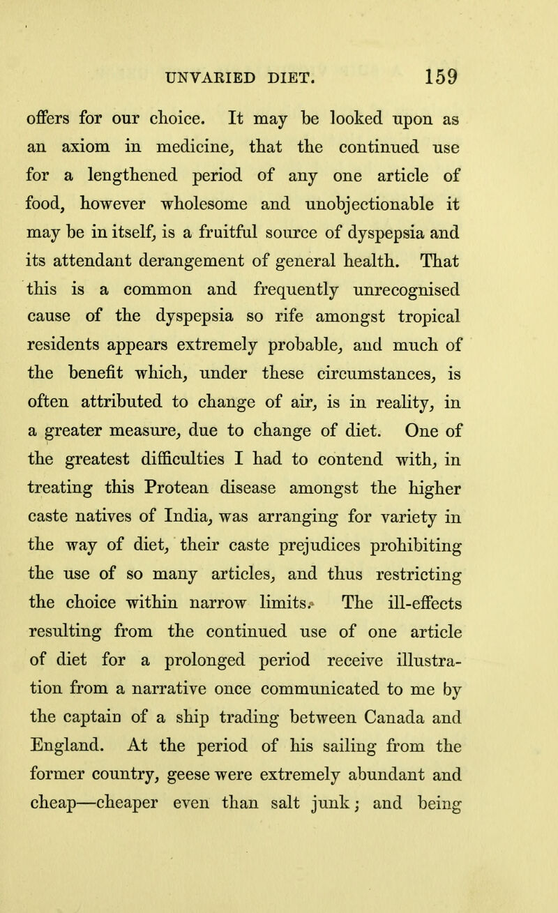 offers for our choice. It may be looked upon as an axiom in medicine^ that the continued use for a lengthened period of any one article of food, however wholesome and unobjectionable it may be in itself^ is a fruitful source of dyspepsia and its attendant derangement of general health. That this is a common and frequently unrecognised cause of the dyspepsia so rife amongst tropical residents appears extremely probable^, and much of the benefit which, under these circumstances, is often attributed to change of air, is in reality, in a greater measure, due to change of diet. One of the greatest difficulties I had to contend with, in treating this Protean disease amongst the higher caste natives of India, was arranging for variety in the way of diet, their caste prejudices prohibiting the use of so many articles, and thus restricting the choice within narrow limits.- The ill-effects resulting from the continued use of one article of diet for a prolonged period receive illustra- tion from a narrative once communicated to me by the captain of a ship trading between Canada and England. At the period of his sailing from the former country, geese were extremely abundant and cheap—cheaper even than salt junk; and being