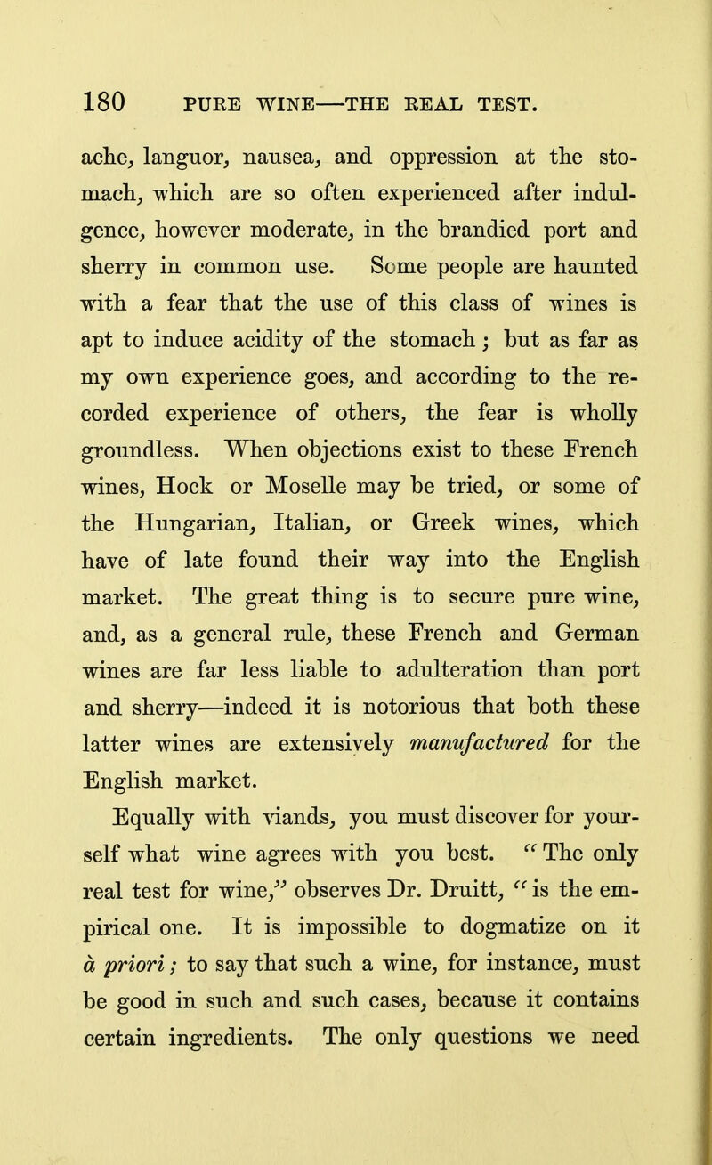 ache^ languor, nausea,, and oppression at the sto- macli, wliicli are so often experienced after indul- gence, however moderate, in the brandied port and sherry in common use. Some people are haunted with a fear that the use of this class of wines is apt to induce acidity of the stomach; but as far as my own experience goes, and according to the re- corded experience of others, the fear is wholly groundless. When objections exist to these French wines, Hock or Moselle may be tried, or some of the Hungarian, Italian, or Greek wines, which have of late found their way into the English market. The great thing is to secure pure wine, and, as a general rule, these French and German wines are far less liable to adulteration than port and sherry—indeed it is notorious that both these latter wines are extensively manufactured for the English market. Equally with viands, you must discover for your- self what wine agrees with you best.  The only real test for wine,^^ observes Dr. Druitt, is the em- pirical one. It is impossible to dogmatize on it a priori; to say that such a wine, for instance, must be good in such and such cases, because it contains certain ingredients. The only questions we need