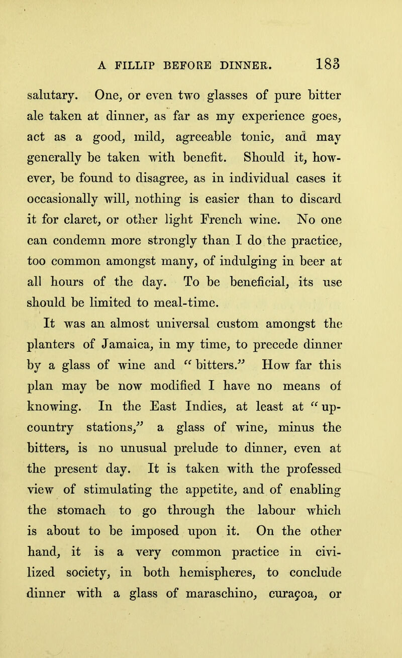 salutary. One, or even two glasses of pure bitter ale taken at dinner, as far as my experience goes, act as a good, mild, agreeable tonic, and may generally be taken with benefit. Should it, bow- ever, be found to disagree, as in individual cases it occasionally will, nothing is easier than to discard it for claret, or other light French wine. No one can condemn more strongly than I do the practice, too common amongst many, of indulging in beer at all hours of the day. To be beneficial, its use should be limited to meal-time. It was an almost universal custom amongst the planters of Jamaica, in my time, to precede dinner by a glass of wine and bitters.^'' How far this plan may be now modified I have no means of knowing. In the East Indies, at least at up- country stations,-'-' a glass of wine, minus the bitters, is no unusual prelude to dinner, even at the present day. It is taken with the professed view of stimulating the appetite, and of enabling the stomach to go through the labour which is about to be imposed upon it. On the other hand, it is a very common practice in civi- lized society, in both hemispheres, to conclude dinner with a glass of maraschino, cura9oa, or