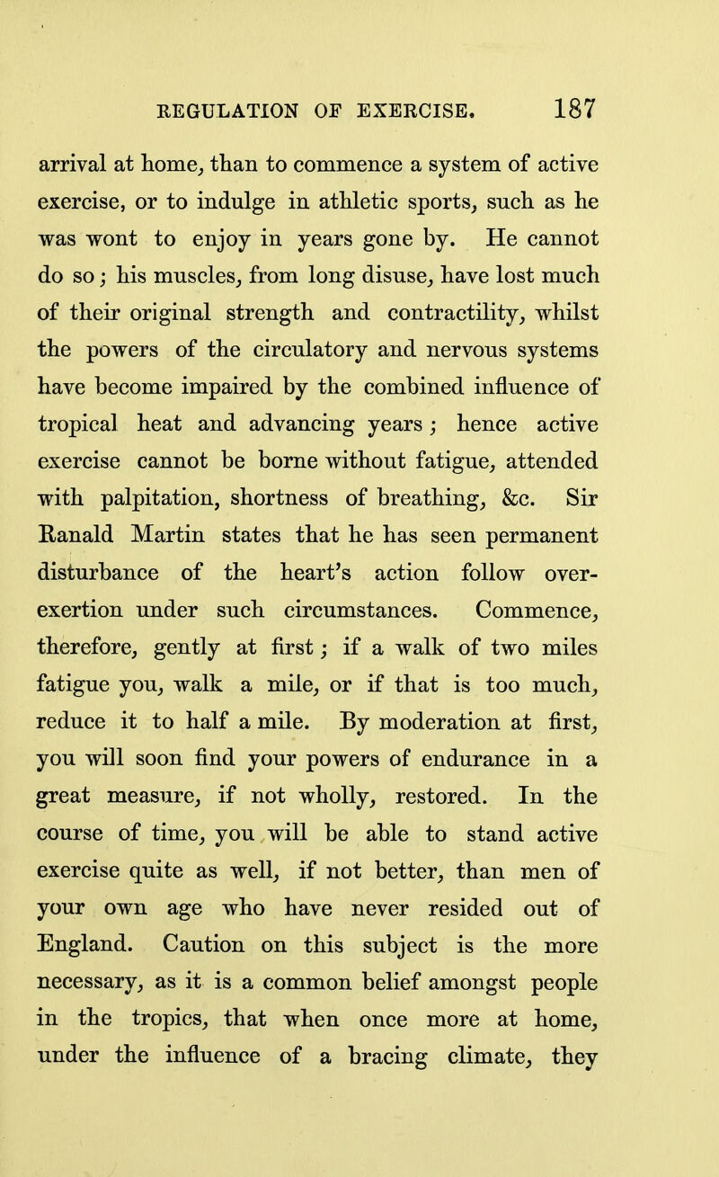 arrival at home^ than to commence a system of active exercise, or to indulge in atliletic sports, such as he was wont to enjoy in years gone by. He cannot do so; his muscles_, from long disuse,, have lost much of their original strength and contractility, whilst the powers of the circulatory and nervous systems have become impaired by the combined influence of tropical heat and advancing years; hence active exercise cannot be borne without fatigue, attended with palpitation, shortness of breathing, &c. Sir Ranald Martin states that he has seen permanent disturbance of the heart's action follow over- exertion under such circumstances. Commence, therefore, gently at first; if a walk of two miles fatigue you, walk a mile, or if that is too much, reduce it to half a mile. By moderation at first, you will soon find your powers of endurance in a great measure, if not wholly, restored. In the course of time, you will be able to stand active exercise quite as well, if not better, than men of your own age who have never resided out of England. Caution on this subject is the more necessary, as it is a common belief amongst people in the tropics, that when once more at home, under the influence of a bracing climate, they