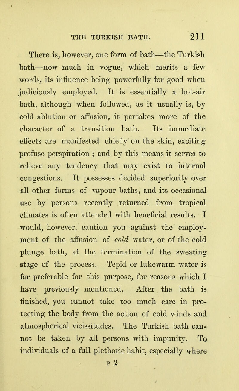 There is, however^ one form of bath—the Turkish bath—now much in vogue^ which merits a few words,, its influence being powerfully for good when judiciously employed. It is essentially a hot-air bath^ although when followed^ as it usually is^ by cold ablution or affusion, it partakes more of the character of a transition bath. Its immediate effects are manifested chiefly on the skin, exciting profuse perspiration; and by this means it serves to relieve any tendency that may exist to internal congestions. It possesses decided superiority over all other forms of vapour baths, and its occasional use by persons recently returned from tropical climates is often attended with beneficial results. I would, however, caution you against the employ- ment of the affusion of cold water, or of the cold plunge bath, at the termination of the sweating stage of the process. Tepid or lukewarm water is far preferable for this purpose, for reasons which I have previously mentioned. After the bath is finished, you cannot take too much care in pro- tecting the body from the action of cold winds and atmospherical vicissitudes. The Turkish bath can- not be taken by all persons with impunity. To individuals of a full plethoric habit, especially where p 2