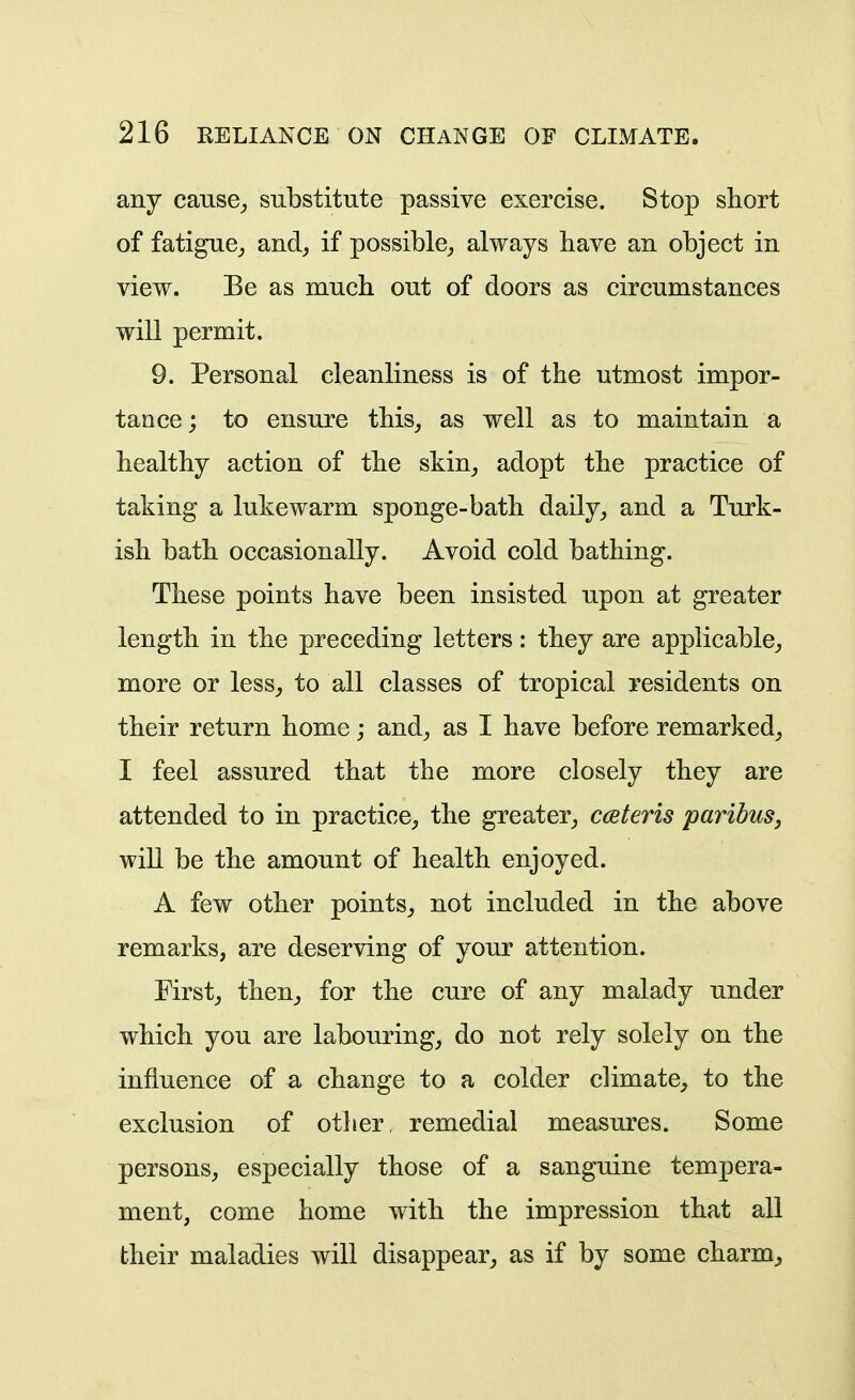 any cause^ substitute passive exercise. Stop short of fatigue^ and^ if possible^ always have an object in view. Be as much out of doors as circumstances will permit. 9. Personal cleanliness is of the utmost impor- tance; to ensure this, as well as to maintain a healthy action of the skin, adopt the practice of taking a lukewarm sponge-bath daily, and a Turk- ish bath occasionally. Avoid cold bathing. These points have been insisted upon at greater length in the preceding letters: they are applicable, more or less, to all classes of tropical residents on their return home; and, as I have before remarked, I feel assured that the more closely they are attended to in practice, the greater, cceteris paribus^ will be the amount of health enjoyed. A few other points, not included in the above remarks, are deserving of your attention. First, then, for the cure of any malady under which you are labouring, do not rely solely on the influence of a change to a colder climate, to the exclusion of other, remedial measures. Some persons, especially those of a sanguine tempera- ment, come home with the impression that all their maladies will disappear, as if by some charm. A