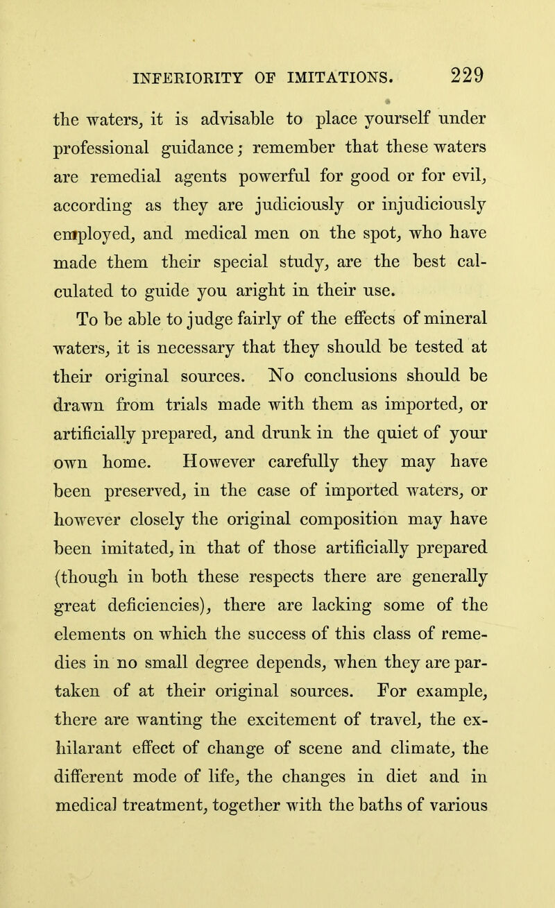 the waters^ it is advisable to place yourself under professional guidance; remember that these waters are remedial agents powerful for good or for evil^ according as they are judiciously or injudiciously employed^ and medical men on the spot_, who have made them their special study, are the best cal- culated to guide you aright in their use. To be able to judge fairly of the effects of mineral waters, it is necessary that they should be tested at their original sources. No conclusions should be drawn from trials made with them as imported, or artificially prepared, and drunk in the quiet of your own home. However carefully they may have been preserved, in the case of imported waters, or however closely the original composition may have been imitated, in that of those artificially prepared (though in both these respects there are generally great deficiencies), there are lacking some of the elements on which the success of this class of reme- dies in no small degree depends, when they are par- taken of at their original sources. For example, there are wanting the excitement of travel, the ex- hilarant effect of change of scene and climate, the different mode of life, the changes in diet and in medical treatment, together with the baths of various