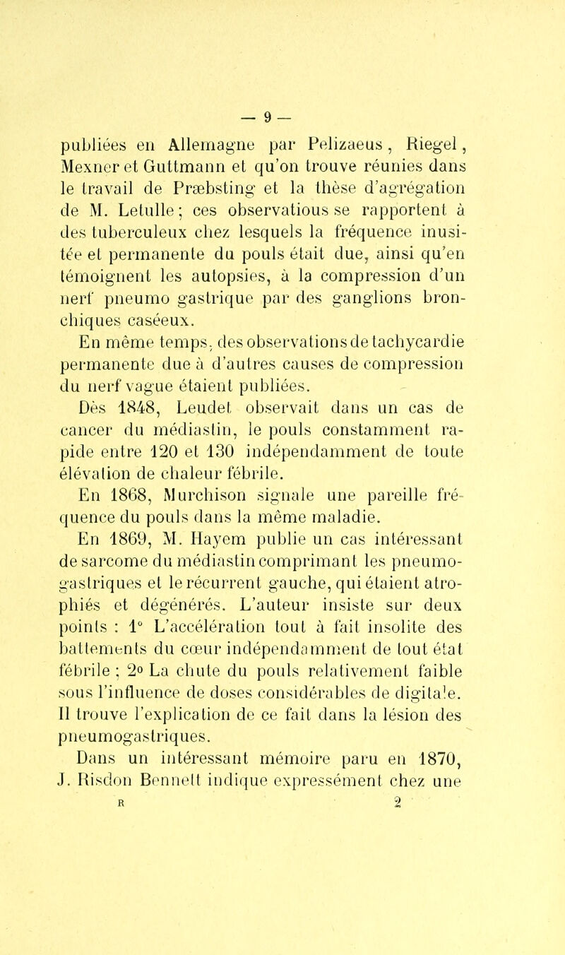 publiées en Allemagne par Pelizaeus, Riegel, Mexneret Guttmann et qu'on trouve réunies dans le travail de Prsebsting et la thèse d'agrégation de M. Letulle ; ces observatious se rapportent à des tuberculeux chez lesquels la fréquence inusi- tée et permanente du pouls était due, ainsi qu'en témoignent les autopsies, à la compression d'un nerf pneumo gastrique par des ganglions bron- chiques caséeux. En même temps, des observations de tachycardie permanente due à d'autres causes de compression du nerf vague étaient publiées. Dès 1848, Leudet observait dans un cas de cancer du médiastin, le pouls constamment ra- pide entre 120 et 130 indépendamment de toute élévation de chaleur fébrile. En 1868, Murchison signale une pareille fré- quence du pouls dans la même maladie. En 1869, M. Hayem publie un cas intéressant de sarcome du médiastin comprimant les pneumo- gastriques et le récurrent gauche, qui étaient atro- phiés et dégénérés. L'auteur insiste sur deux points : 1° L'accélération tout à fait insolite des battements du cœur indépendamment de tout état fébrile ; 2° La chute du pouls relativement faible sous l'influence de doses considérables de digitale. Il trouve l'explication de ce fait dans la lésion des pneumogastriques. Dans un intéressant mémoire paru en 1870, j. Risclon Bennelt indique expressément chez une r 2