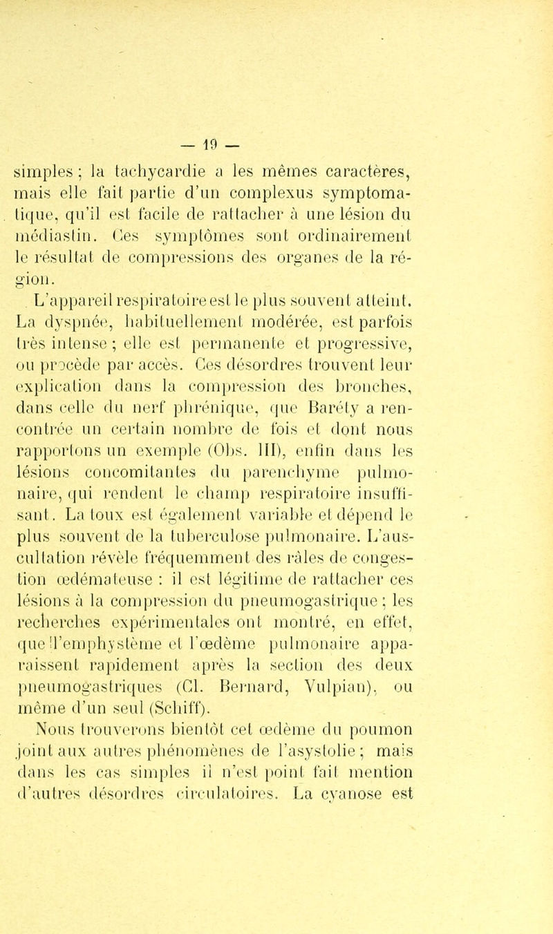 simples ; la tachycardie a les mêmes caractères, mais elle fait partie d'un complexus symptoma- tique, qu'il est facile de rattacher à une lésion du médiastin. (les symptômes sont ordinairement le résultat de compressions des organes de la ré- gion. L'appareil respiratoire est le plus souvent atteint. La dyspnée, habituellement modérée, est parfois très intense; elle est permanente et progressive, ou procède par accès. Ces désordres trouvent leur explication dans la compression des bronches, dans celle du nerf phrénique, que Baréty a ren- contrée un certain nombre de fois et dont nous rapportons un exemple (Obs. III), enfin dans les lésions concomitantes du parenchyme pulmo- naire, qui rendent le champ respiratoire insuffi- sant. La toux est également variable et dépend le plus souvent de la tuberculose pulmonaire. L'aus- cultation révèle fréquemment des râles de conges- tion œdémateuse : il est légitime de rattacher ces lésions à la compression du pneumogastrique; les recherches expérimentales ont montré, en effet, que 'î'ernphvstème et l'œdème pulmonaire appa- raissent rapidement après la section des deux pneumogastriques (Cl. Bernard, Vulpian), ou même d'un seul (Schiff). Nous trouverons bientôt cet œdème du poumon joint aux autres phénomènes de l'asystolie; mais dans les cas simples il n'est point fait mention d'autres désordres circulatoires. La cyanose est